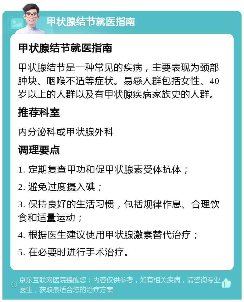 甲状腺结节就医指南 甲状腺结节就医指南 甲状腺结节是一种常见的疾病，主要表现为颈部肿块、咽喉不适等症状。易感人群包括女性、40岁以上的人群以及有甲状腺疾病家族史的人群。 推荐科室 内分泌科或甲状腺外科 调理要点 1. 定期复查甲功和促甲状腺素受体抗体； 2. 避免过度摄入碘； 3. 保持良好的生活习惯，包括规律作息、合理饮食和适量运动； 4. 根据医生建议使用甲状腺激素替代治疗； 5. 在必要时进行手术治疗。