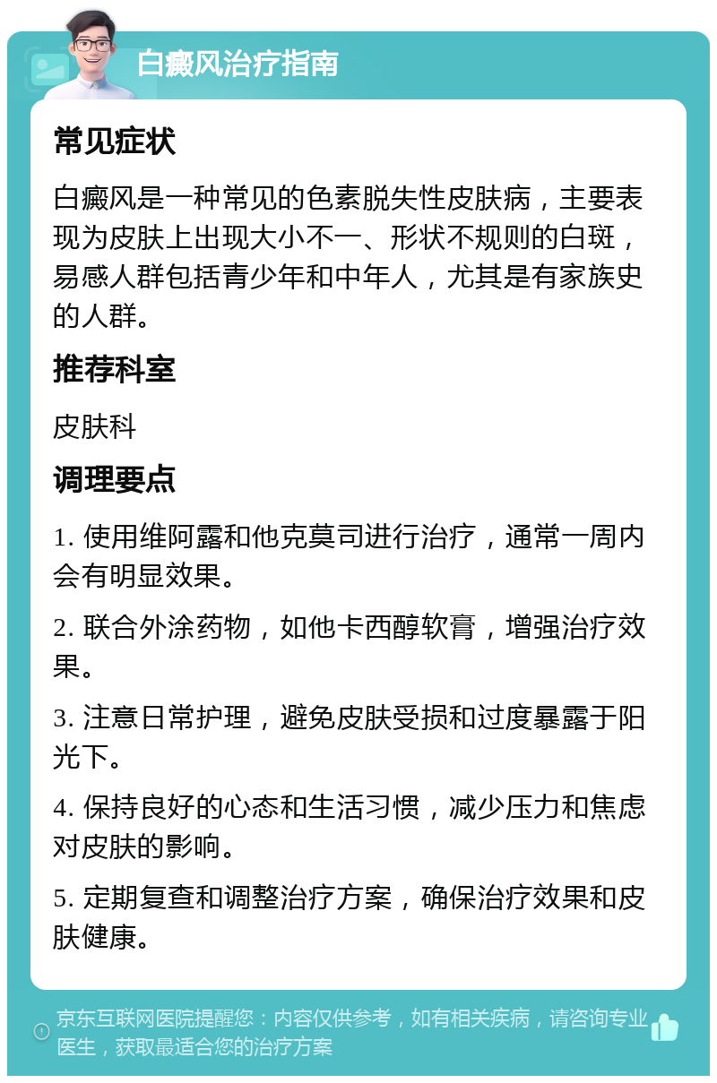 白癜风治疗指南 常见症状 白癜风是一种常见的色素脱失性皮肤病，主要表现为皮肤上出现大小不一、形状不规则的白斑，易感人群包括青少年和中年人，尤其是有家族史的人群。 推荐科室 皮肤科 调理要点 1. 使用维阿露和他克莫司进行治疗，通常一周内会有明显效果。 2. 联合外涂药物，如他卡西醇软膏，增强治疗效果。 3. 注意日常护理，避免皮肤受损和过度暴露于阳光下。 4. 保持良好的心态和生活习惯，减少压力和焦虑对皮肤的影响。 5. 定期复查和调整治疗方案，确保治疗效果和皮肤健康。