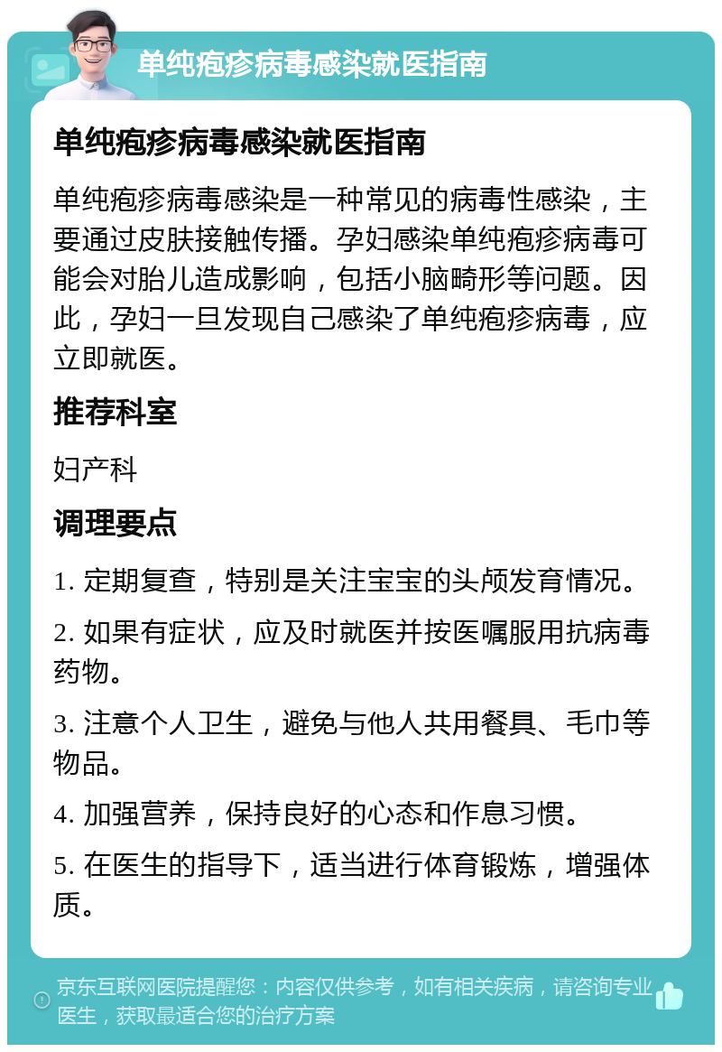 单纯疱疹病毒感染就医指南 单纯疱疹病毒感染就医指南 单纯疱疹病毒感染是一种常见的病毒性感染，主要通过皮肤接触传播。孕妇感染单纯疱疹病毒可能会对胎儿造成影响，包括小脑畸形等问题。因此，孕妇一旦发现自己感染了单纯疱疹病毒，应立即就医。 推荐科室 妇产科 调理要点 1. 定期复查，特别是关注宝宝的头颅发育情况。 2. 如果有症状，应及时就医并按医嘱服用抗病毒药物。 3. 注意个人卫生，避免与他人共用餐具、毛巾等物品。 4. 加强营养，保持良好的心态和作息习惯。 5. 在医生的指导下，适当进行体育锻炼，增强体质。