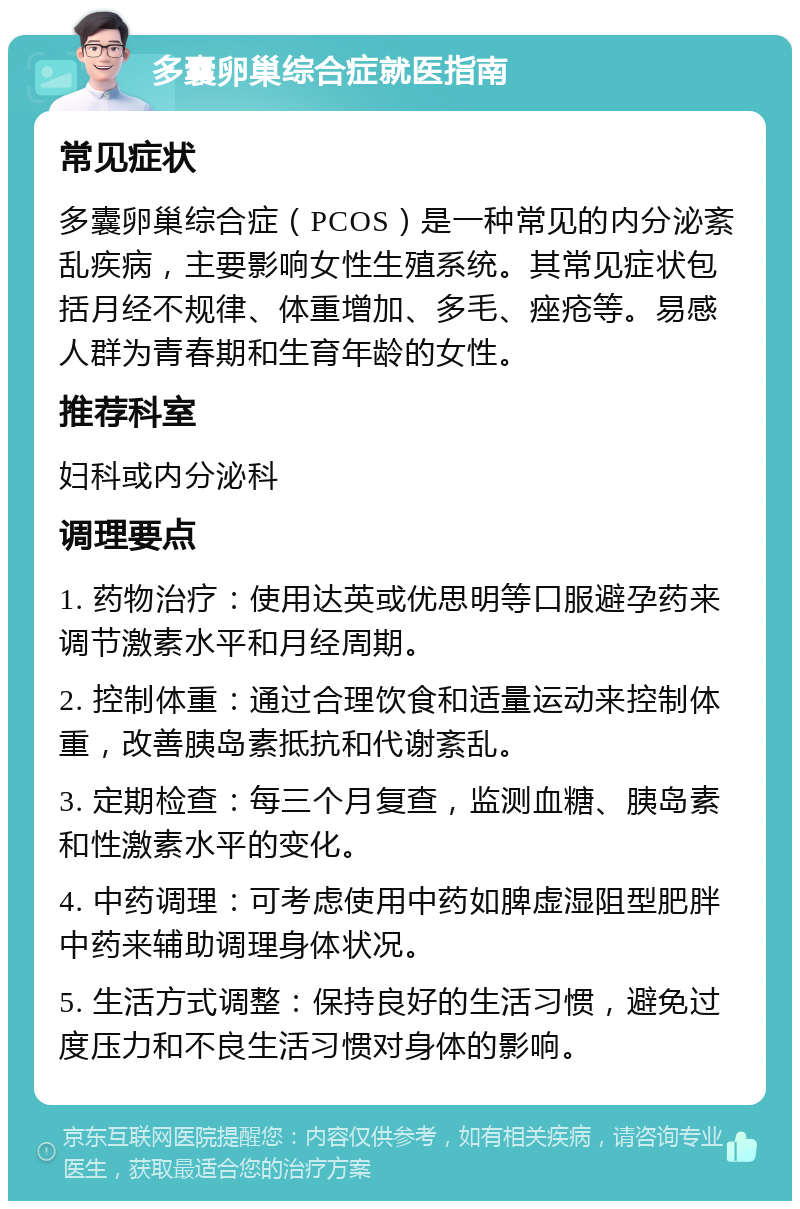 多囊卵巢综合症就医指南 常见症状 多囊卵巢综合症（PCOS）是一种常见的内分泌紊乱疾病，主要影响女性生殖系统。其常见症状包括月经不规律、体重增加、多毛、痤疮等。易感人群为青春期和生育年龄的女性。 推荐科室 妇科或内分泌科 调理要点 1. 药物治疗：使用达英或优思明等口服避孕药来调节激素水平和月经周期。 2. 控制体重：通过合理饮食和适量运动来控制体重，改善胰岛素抵抗和代谢紊乱。 3. 定期检查：每三个月复查，监测血糖、胰岛素和性激素水平的变化。 4. 中药调理：可考虑使用中药如脾虚湿阻型肥胖中药来辅助调理身体状况。 5. 生活方式调整：保持良好的生活习惯，避免过度压力和不良生活习惯对身体的影响。