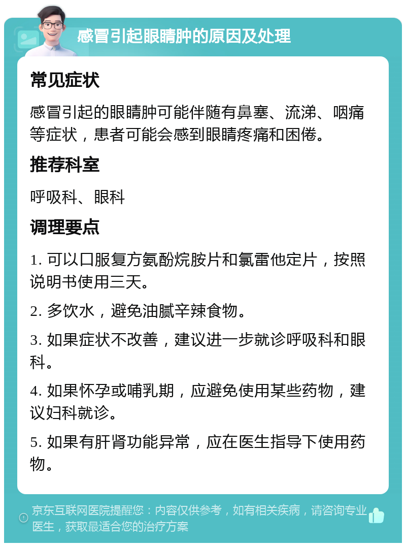 感冒引起眼睛肿的原因及处理 常见症状 感冒引起的眼睛肿可能伴随有鼻塞、流涕、咽痛等症状，患者可能会感到眼睛疼痛和困倦。 推荐科室 呼吸科、眼科 调理要点 1. 可以口服复方氨酚烷胺片和氯雷他定片，按照说明书使用三天。 2. 多饮水，避免油腻辛辣食物。 3. 如果症状不改善，建议进一步就诊呼吸科和眼科。 4. 如果怀孕或哺乳期，应避免使用某些药物，建议妇科就诊。 5. 如果有肝肾功能异常，应在医生指导下使用药物。