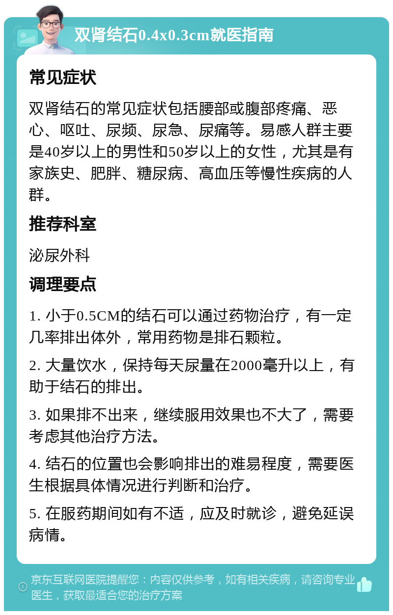 双肾结石0.4x0.3cm就医指南 常见症状 双肾结石的常见症状包括腰部或腹部疼痛、恶心、呕吐、尿频、尿急、尿痛等。易感人群主要是40岁以上的男性和50岁以上的女性，尤其是有家族史、肥胖、糖尿病、高血压等慢性疾病的人群。 推荐科室 泌尿外科 调理要点 1. 小于0.5CM的结石可以通过药物治疗，有一定几率排出体外，常用药物是排石颗粒。 2. 大量饮水，保持每天尿量在2000毫升以上，有助于结石的排出。 3. 如果排不出来，继续服用效果也不大了，需要考虑其他治疗方法。 4. 结石的位置也会影响排出的难易程度，需要医生根据具体情况进行判断和治疗。 5. 在服药期间如有不适，应及时就诊，避免延误病情。