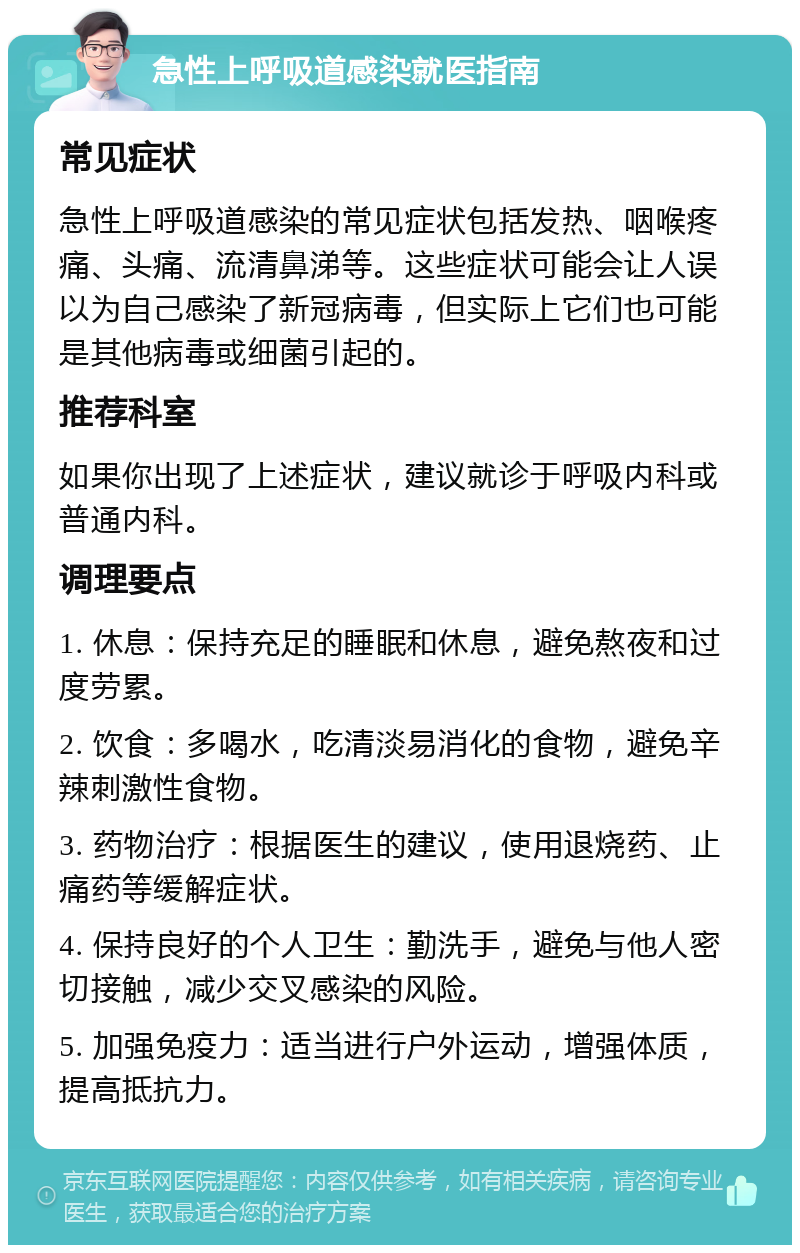 急性上呼吸道感染就医指南 常见症状 急性上呼吸道感染的常见症状包括发热、咽喉疼痛、头痛、流清鼻涕等。这些症状可能会让人误以为自己感染了新冠病毒，但实际上它们也可能是其他病毒或细菌引起的。 推荐科室 如果你出现了上述症状，建议就诊于呼吸内科或普通内科。 调理要点 1. 休息：保持充足的睡眠和休息，避免熬夜和过度劳累。 2. 饮食：多喝水，吃清淡易消化的食物，避免辛辣刺激性食物。 3. 药物治疗：根据医生的建议，使用退烧药、止痛药等缓解症状。 4. 保持良好的个人卫生：勤洗手，避免与他人密切接触，减少交叉感染的风险。 5. 加强免疫力：适当进行户外运动，增强体质，提高抵抗力。