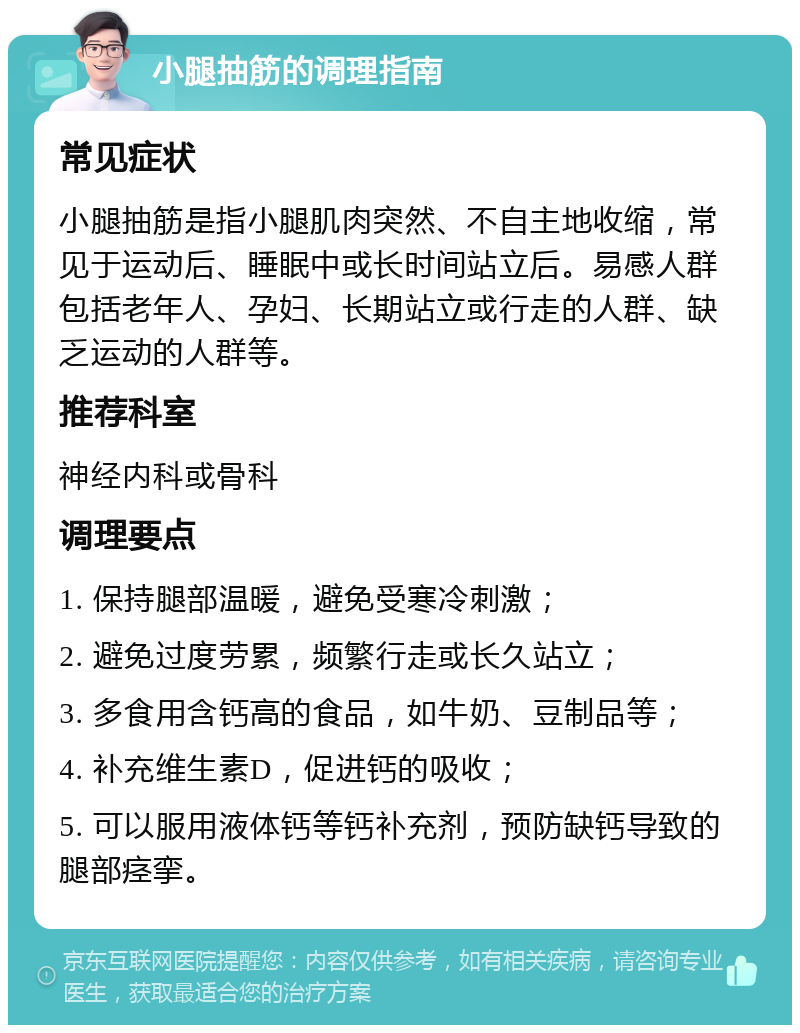 小腿抽筋的调理指南 常见症状 小腿抽筋是指小腿肌肉突然、不自主地收缩，常见于运动后、睡眠中或长时间站立后。易感人群包括老年人、孕妇、长期站立或行走的人群、缺乏运动的人群等。 推荐科室 神经内科或骨科 调理要点 1. 保持腿部温暖，避免受寒冷刺激； 2. 避免过度劳累，频繁行走或长久站立； 3. 多食用含钙高的食品，如牛奶、豆制品等； 4. 补充维生素D，促进钙的吸收； 5. 可以服用液体钙等钙补充剂，预防缺钙导致的腿部痉挛。