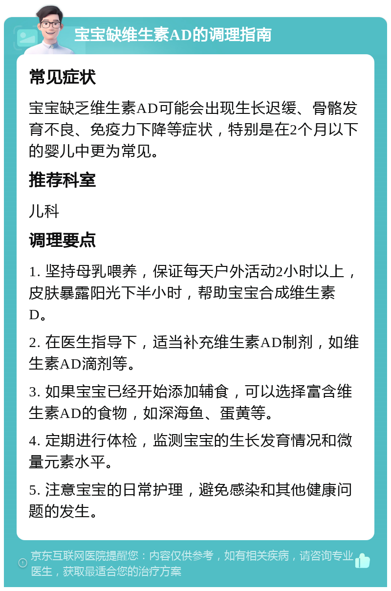 宝宝缺维生素AD的调理指南 常见症状 宝宝缺乏维生素AD可能会出现生长迟缓、骨骼发育不良、免疫力下降等症状，特别是在2个月以下的婴儿中更为常见。 推荐科室 儿科 调理要点 1. 坚持母乳喂养，保证每天户外活动2小时以上，皮肤暴露阳光下半小时，帮助宝宝合成维生素D。 2. 在医生指导下，适当补充维生素AD制剂，如维生素AD滴剂等。 3. 如果宝宝已经开始添加辅食，可以选择富含维生素AD的食物，如深海鱼、蛋黄等。 4. 定期进行体检，监测宝宝的生长发育情况和微量元素水平。 5. 注意宝宝的日常护理，避免感染和其他健康问题的发生。