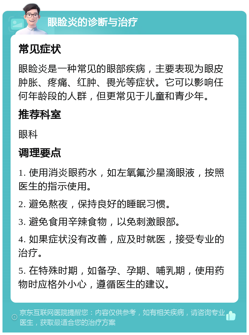 眼睑炎的诊断与治疗 常见症状 眼睑炎是一种常见的眼部疾病，主要表现为眼皮肿胀、疼痛、红肿、畏光等症状。它可以影响任何年龄段的人群，但更常见于儿童和青少年。 推荐科室 眼科 调理要点 1. 使用消炎眼药水，如左氧氟沙星滴眼液，按照医生的指示使用。 2. 避免熬夜，保持良好的睡眠习惯。 3. 避免食用辛辣食物，以免刺激眼部。 4. 如果症状没有改善，应及时就医，接受专业的治疗。 5. 在特殊时期，如备孕、孕期、哺乳期，使用药物时应格外小心，遵循医生的建议。