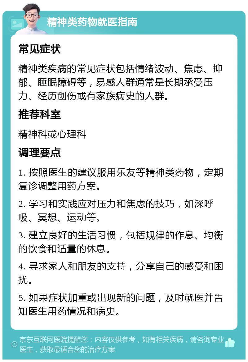 精神类药物就医指南 常见症状 精神类疾病的常见症状包括情绪波动、焦虑、抑郁、睡眠障碍等，易感人群通常是长期承受压力、经历创伤或有家族病史的人群。 推荐科室 精神科或心理科 调理要点 1. 按照医生的建议服用乐友等精神类药物，定期复诊调整用药方案。 2. 学习和实践应对压力和焦虑的技巧，如深呼吸、冥想、运动等。 3. 建立良好的生活习惯，包括规律的作息、均衡的饮食和适量的休息。 4. 寻求家人和朋友的支持，分享自己的感受和困扰。 5. 如果症状加重或出现新的问题，及时就医并告知医生用药情况和病史。