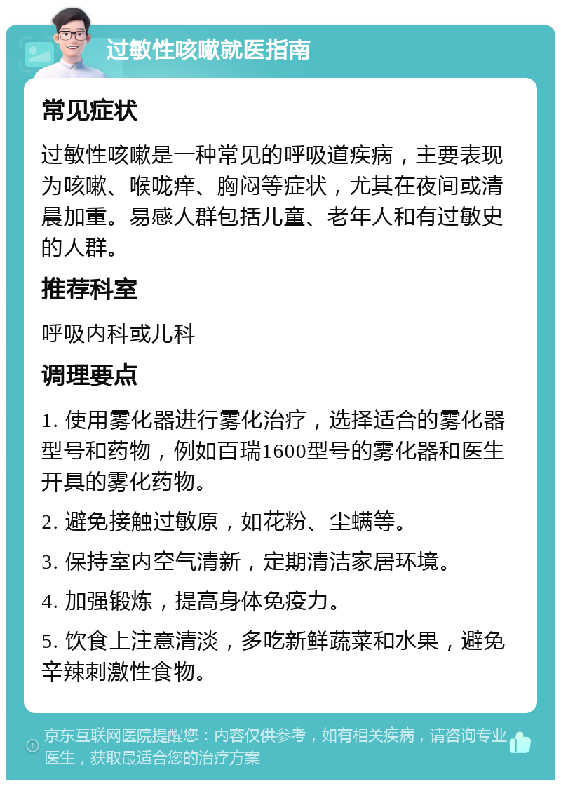 过敏性咳嗽就医指南 常见症状 过敏性咳嗽是一种常见的呼吸道疾病，主要表现为咳嗽、喉咙痒、胸闷等症状，尤其在夜间或清晨加重。易感人群包括儿童、老年人和有过敏史的人群。 推荐科室 呼吸内科或儿科 调理要点 1. 使用雾化器进行雾化治疗，选择适合的雾化器型号和药物，例如百瑞1600型号的雾化器和医生开具的雾化药物。 2. 避免接触过敏原，如花粉、尘螨等。 3. 保持室内空气清新，定期清洁家居环境。 4. 加强锻炼，提高身体免疫力。 5. 饮食上注意清淡，多吃新鲜蔬菜和水果，避免辛辣刺激性食物。