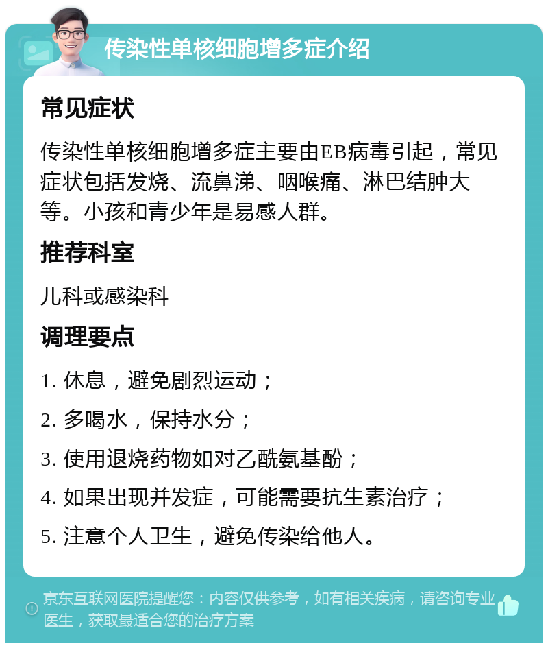 传染性单核细胞增多症介绍 常见症状 传染性单核细胞增多症主要由EB病毒引起，常见症状包括发烧、流鼻涕、咽喉痛、淋巴结肿大等。小孩和青少年是易感人群。 推荐科室 儿科或感染科 调理要点 1. 休息，避免剧烈运动； 2. 多喝水，保持水分； 3. 使用退烧药物如对乙酰氨基酚； 4. 如果出现并发症，可能需要抗生素治疗； 5. 注意个人卫生，避免传染给他人。