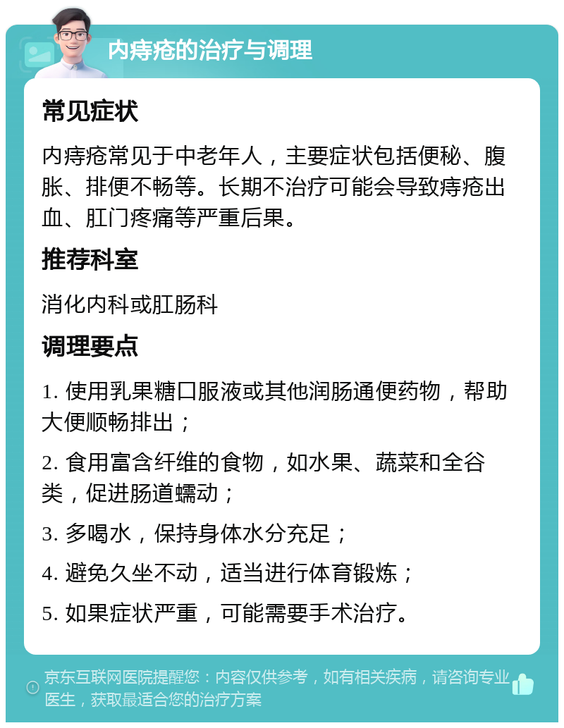 内痔疮的治疗与调理 常见症状 内痔疮常见于中老年人，主要症状包括便秘、腹胀、排便不畅等。长期不治疗可能会导致痔疮出血、肛门疼痛等严重后果。 推荐科室 消化内科或肛肠科 调理要点 1. 使用乳果糖口服液或其他润肠通便药物，帮助大便顺畅排出； 2. 食用富含纤维的食物，如水果、蔬菜和全谷类，促进肠道蠕动； 3. 多喝水，保持身体水分充足； 4. 避免久坐不动，适当进行体育锻炼； 5. 如果症状严重，可能需要手术治疗。