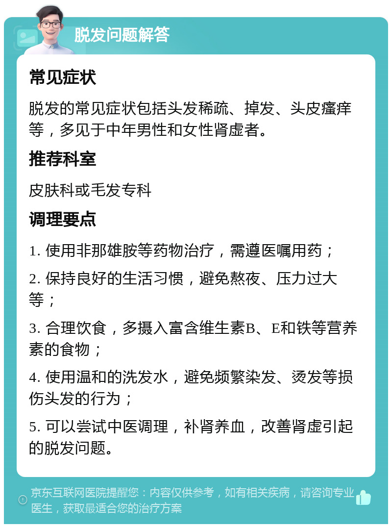 脱发问题解答 常见症状 脱发的常见症状包括头发稀疏、掉发、头皮瘙痒等，多见于中年男性和女性肾虚者。 推荐科室 皮肤科或毛发专科 调理要点 1. 使用非那雄胺等药物治疗，需遵医嘱用药； 2. 保持良好的生活习惯，避免熬夜、压力过大等； 3. 合理饮食，多摄入富含维生素B、E和铁等营养素的食物； 4. 使用温和的洗发水，避免频繁染发、烫发等损伤头发的行为； 5. 可以尝试中医调理，补肾养血，改善肾虚引起的脱发问题。