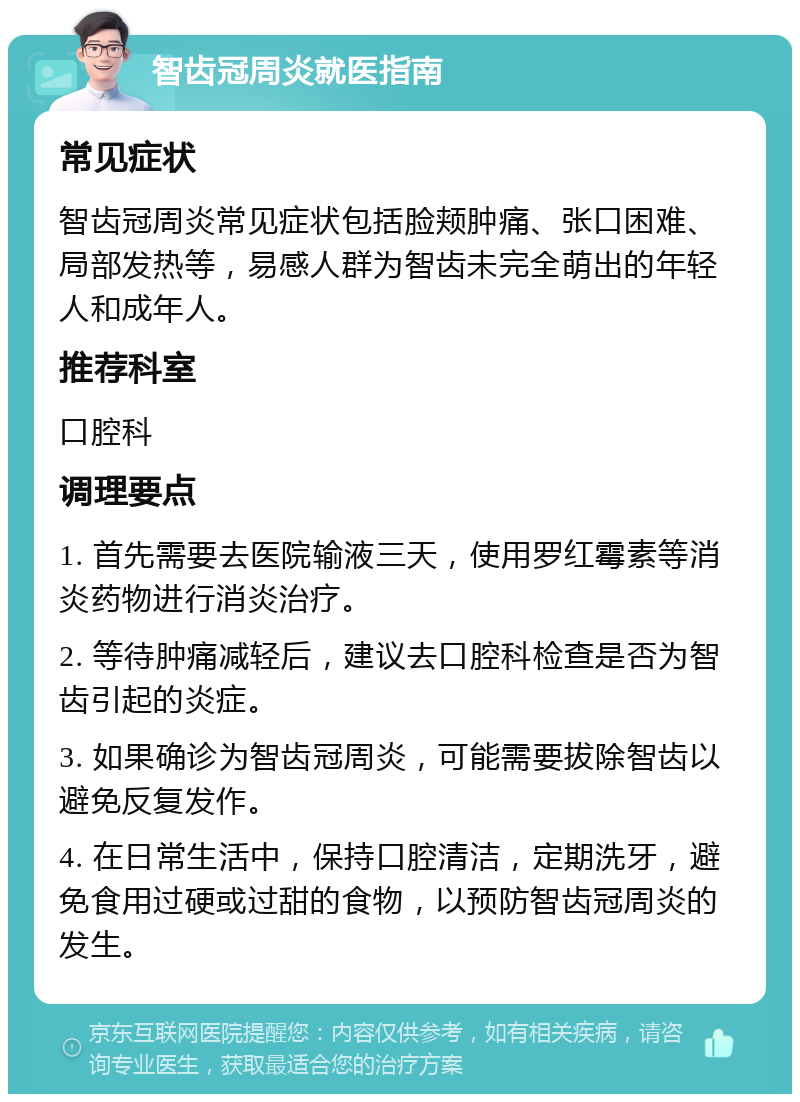 智齿冠周炎就医指南 常见症状 智齿冠周炎常见症状包括脸颊肿痛、张口困难、局部发热等，易感人群为智齿未完全萌出的年轻人和成年人。 推荐科室 口腔科 调理要点 1. 首先需要去医院输液三天，使用罗红霉素等消炎药物进行消炎治疗。 2. 等待肿痛减轻后，建议去口腔科检查是否为智齿引起的炎症。 3. 如果确诊为智齿冠周炎，可能需要拔除智齿以避免反复发作。 4. 在日常生活中，保持口腔清洁，定期洗牙，避免食用过硬或过甜的食物，以预防智齿冠周炎的发生。