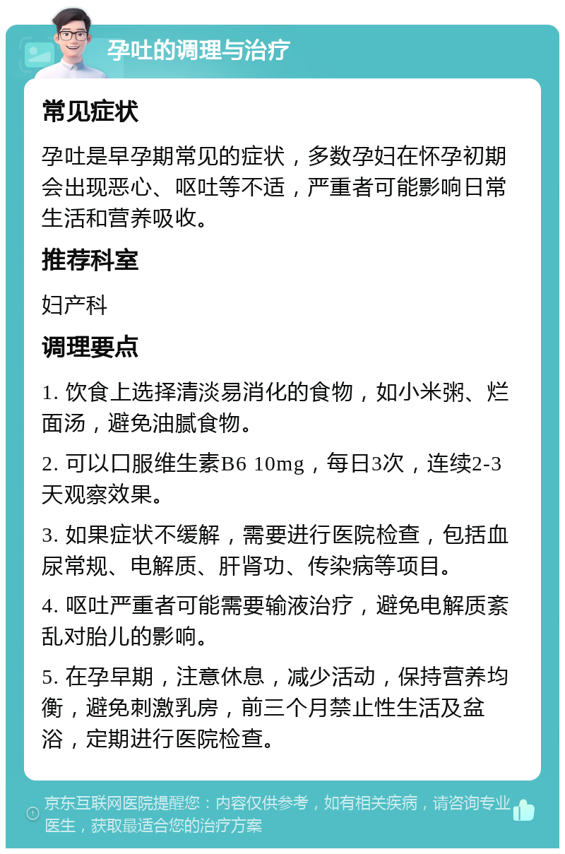 孕吐的调理与治疗 常见症状 孕吐是早孕期常见的症状，多数孕妇在怀孕初期会出现恶心、呕吐等不适，严重者可能影响日常生活和营养吸收。 推荐科室 妇产科 调理要点 1. 饮食上选择清淡易消化的食物，如小米粥、烂面汤，避免油腻食物。 2. 可以口服维生素B6 10mg，每日3次，连续2-3天观察效果。 3. 如果症状不缓解，需要进行医院检查，包括血尿常规、电解质、肝肾功、传染病等项目。 4. 呕吐严重者可能需要输液治疗，避免电解质紊乱对胎儿的影响。 5. 在孕早期，注意休息，减少活动，保持营养均衡，避免刺激乳房，前三个月禁止性生活及盆浴，定期进行医院检查。