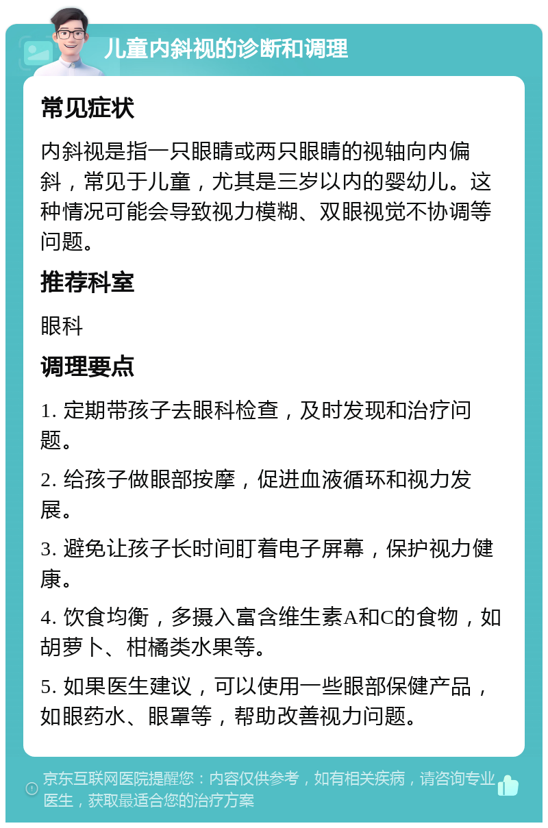 儿童内斜视的诊断和调理 常见症状 内斜视是指一只眼睛或两只眼睛的视轴向内偏斜，常见于儿童，尤其是三岁以内的婴幼儿。这种情况可能会导致视力模糊、双眼视觉不协调等问题。 推荐科室 眼科 调理要点 1. 定期带孩子去眼科检查，及时发现和治疗问题。 2. 给孩子做眼部按摩，促进血液循环和视力发展。 3. 避免让孩子长时间盯着电子屏幕，保护视力健康。 4. 饮食均衡，多摄入富含维生素A和C的食物，如胡萝卜、柑橘类水果等。 5. 如果医生建议，可以使用一些眼部保健产品，如眼药水、眼罩等，帮助改善视力问题。