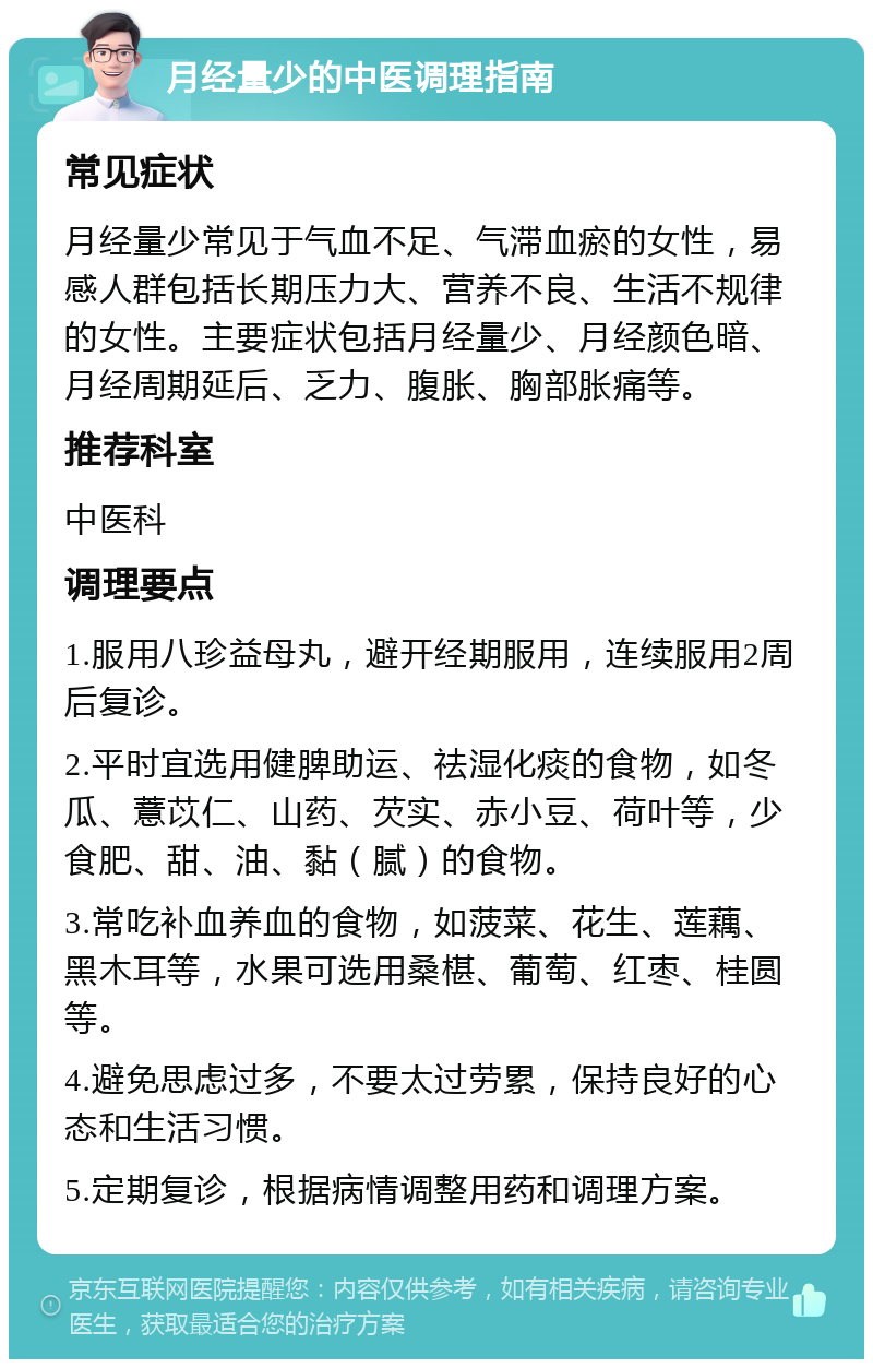 月经量少的中医调理指南 常见症状 月经量少常见于气血不足、气滞血瘀的女性，易感人群包括长期压力大、营养不良、生活不规律的女性。主要症状包括月经量少、月经颜色暗、月经周期延后、乏力、腹胀、胸部胀痛等。 推荐科室 中医科 调理要点 1.服用八珍益母丸，避开经期服用，连续服用2周后复诊。 2.平时宜选用健脾助运、祛湿化痰的食物，如冬瓜、薏苡仁、山药、芡实、赤小豆、荷叶等，少食肥、甜、油、黏（腻）的食物。 3.常吃补血养血的食物，如菠菜、花生、莲藕、黑木耳等，水果可选用桑椹、葡萄、红枣、桂圆等。 4.避免思虑过多，不要太过劳累，保持良好的心态和生活习惯。 5.定期复诊，根据病情调整用药和调理方案。