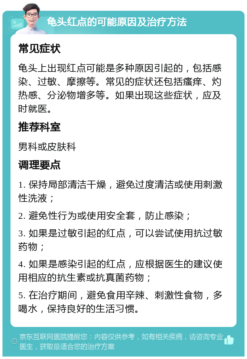 龟头红点的可能原因及治疗方法 常见症状 龟头上出现红点可能是多种原因引起的，包括感染、过敏、摩擦等。常见的症状还包括瘙痒、灼热感、分泌物增多等。如果出现这些症状，应及时就医。 推荐科室 男科或皮肤科 调理要点 1. 保持局部清洁干燥，避免过度清洁或使用刺激性洗液； 2. 避免性行为或使用安全套，防止感染； 3. 如果是过敏引起的红点，可以尝试使用抗过敏药物； 4. 如果是感染引起的红点，应根据医生的建议使用相应的抗生素或抗真菌药物； 5. 在治疗期间，避免食用辛辣、刺激性食物，多喝水，保持良好的生活习惯。