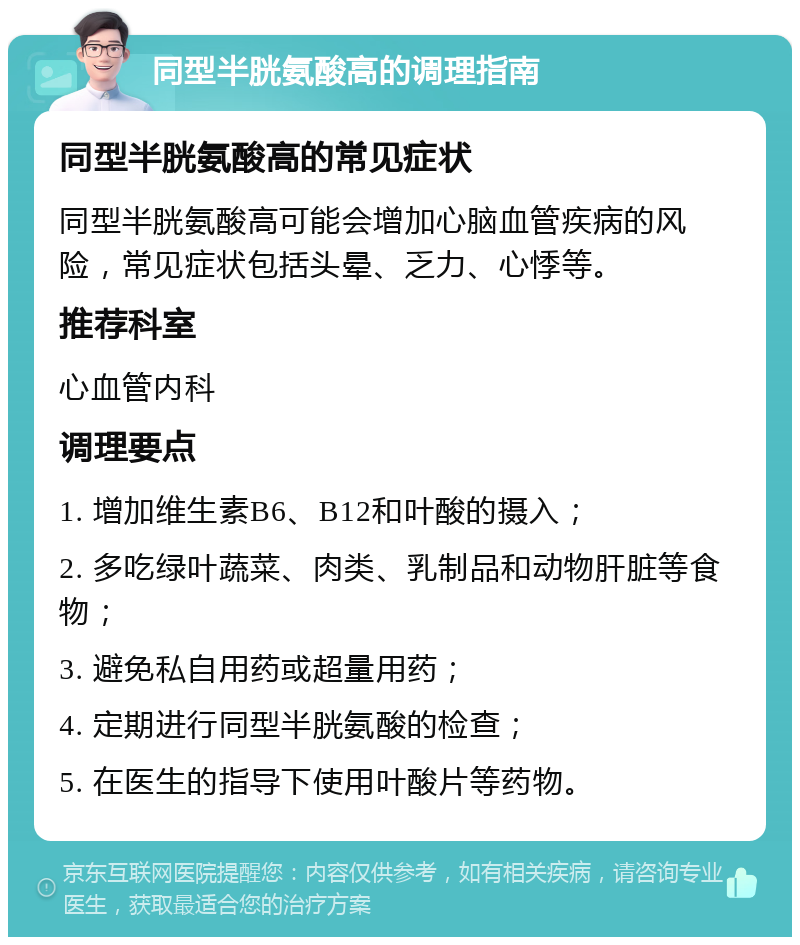 同型半胱氨酸高的调理指南 同型半胱氨酸高的常见症状 同型半胱氨酸高可能会增加心脑血管疾病的风险，常见症状包括头晕、乏力、心悸等。 推荐科室 心血管内科 调理要点 1. 增加维生素B6、B12和叶酸的摄入； 2. 多吃绿叶蔬菜、肉类、乳制品和动物肝脏等食物； 3. 避免私自用药或超量用药； 4. 定期进行同型半胱氨酸的检查； 5. 在医生的指导下使用叶酸片等药物。