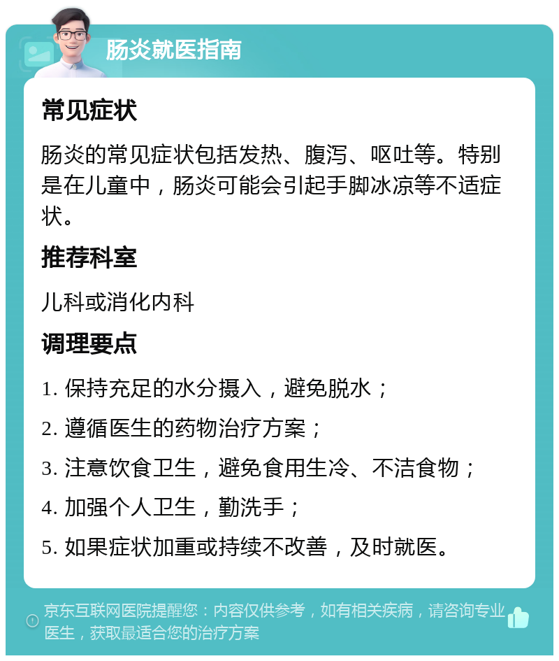 肠炎就医指南 常见症状 肠炎的常见症状包括发热、腹泻、呕吐等。特别是在儿童中，肠炎可能会引起手脚冰凉等不适症状。 推荐科室 儿科或消化内科 调理要点 1. 保持充足的水分摄入，避免脱水； 2. 遵循医生的药物治疗方案； 3. 注意饮食卫生，避免食用生冷、不洁食物； 4. 加强个人卫生，勤洗手； 5. 如果症状加重或持续不改善，及时就医。