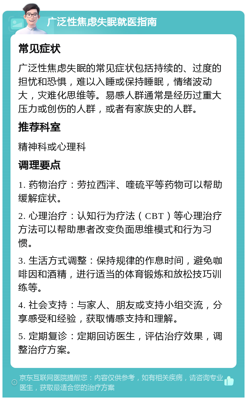 广泛性焦虑失眠就医指南 常见症状 广泛性焦虑失眠的常见症状包括持续的、过度的担忧和恐惧，难以入睡或保持睡眠，情绪波动大，灾难化思维等。易感人群通常是经历过重大压力或创伤的人群，或者有家族史的人群。 推荐科室 精神科或心理科 调理要点 1. 药物治疗：劳拉西泮、喹硫平等药物可以帮助缓解症状。 2. 心理治疗：认知行为疗法（CBT）等心理治疗方法可以帮助患者改变负面思维模式和行为习惯。 3. 生活方式调整：保持规律的作息时间，避免咖啡因和酒精，进行适当的体育锻炼和放松技巧训练等。 4. 社会支持：与家人、朋友或支持小组交流，分享感受和经验，获取情感支持和理解。 5. 定期复诊：定期回访医生，评估治疗效果，调整治疗方案。