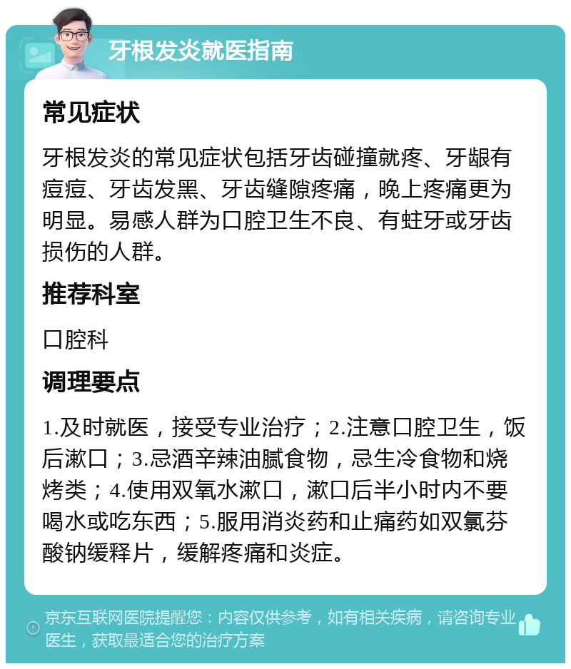 牙根发炎就医指南 常见症状 牙根发炎的常见症状包括牙齿碰撞就疼、牙龈有痘痘、牙齿发黑、牙齿缝隙疼痛，晚上疼痛更为明显。易感人群为口腔卫生不良、有蛀牙或牙齿损伤的人群。 推荐科室 口腔科 调理要点 1.及时就医，接受专业治疗；2.注意口腔卫生，饭后漱口；3.忌酒辛辣油腻食物，忌生冷食物和烧烤类；4.使用双氧水漱口，漱口后半小时内不要喝水或吃东西；5.服用消炎药和止痛药如双氯芬酸钠缓释片，缓解疼痛和炎症。