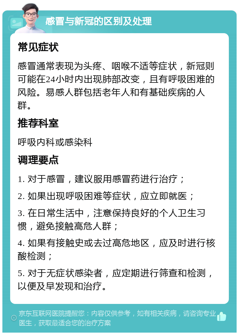 感冒与新冠的区别及处理 常见症状 感冒通常表现为头疼、咽喉不适等症状，新冠则可能在24小时内出现肺部改变，且有呼吸困难的风险。易感人群包括老年人和有基础疾病的人群。 推荐科室 呼吸内科或感染科 调理要点 1. 对于感冒，建议服用感冒药进行治疗； 2. 如果出现呼吸困难等症状，应立即就医； 3. 在日常生活中，注意保持良好的个人卫生习惯，避免接触高危人群； 4. 如果有接触史或去过高危地区，应及时进行核酸检测； 5. 对于无症状感染者，应定期进行筛查和检测，以便及早发现和治疗。