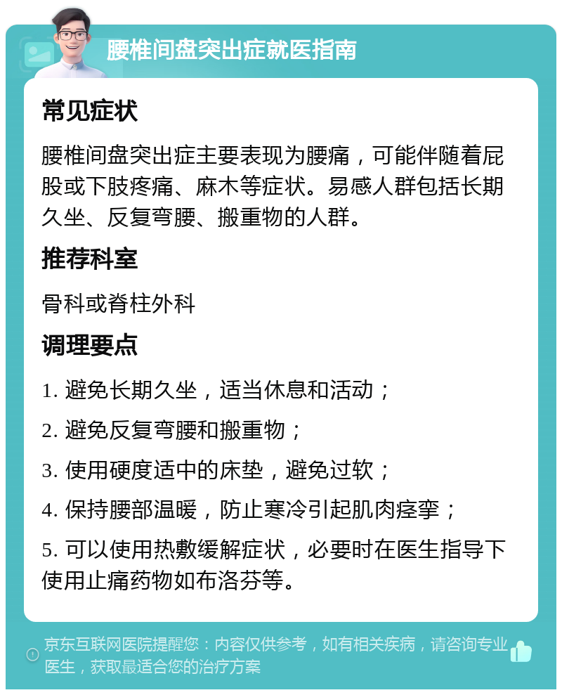 腰椎间盘突出症就医指南 常见症状 腰椎间盘突出症主要表现为腰痛，可能伴随着屁股或下肢疼痛、麻木等症状。易感人群包括长期久坐、反复弯腰、搬重物的人群。 推荐科室 骨科或脊柱外科 调理要点 1. 避免长期久坐，适当休息和活动； 2. 避免反复弯腰和搬重物； 3. 使用硬度适中的床垫，避免过软； 4. 保持腰部温暖，防止寒冷引起肌肉痉挛； 5. 可以使用热敷缓解症状，必要时在医生指导下使用止痛药物如布洛芬等。