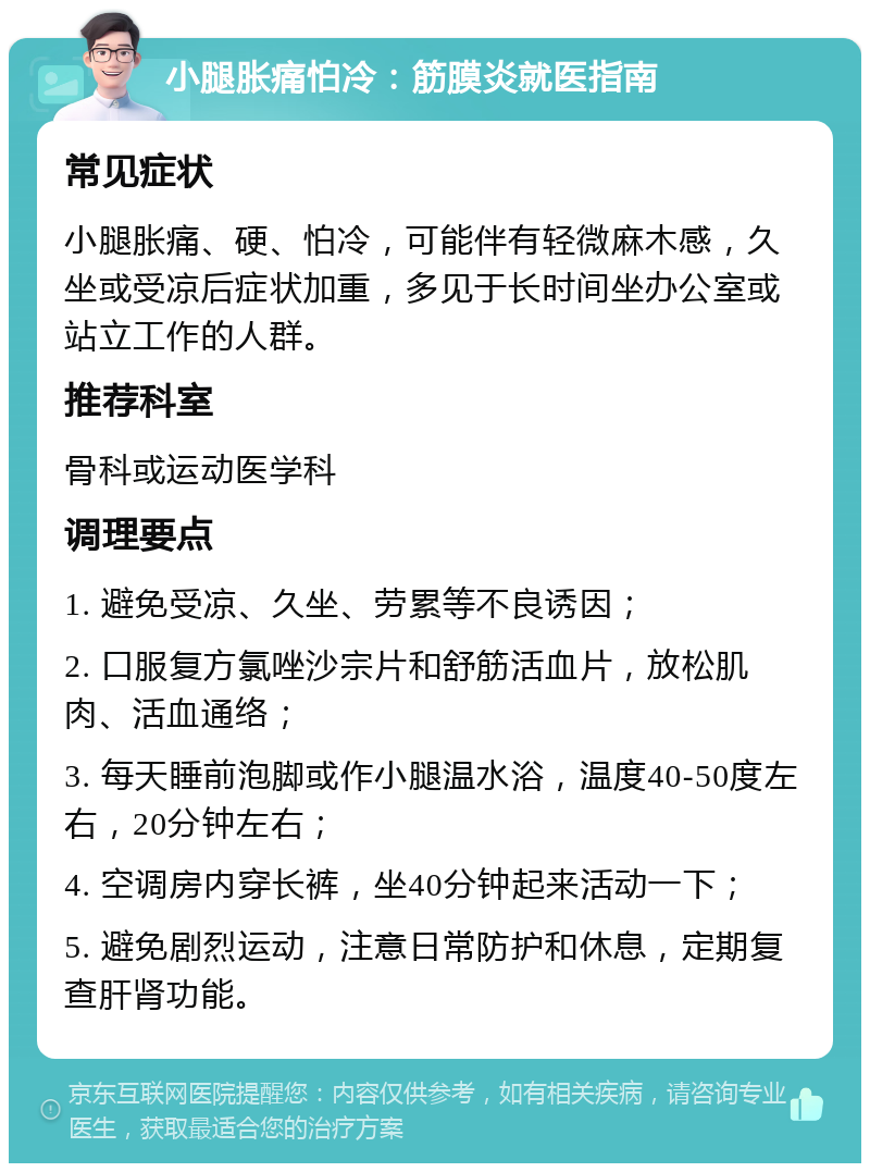 小腿胀痛怕冷：筋膜炎就医指南 常见症状 小腿胀痛、硬、怕冷，可能伴有轻微麻木感，久坐或受凉后症状加重，多见于长时间坐办公室或站立工作的人群。 推荐科室 骨科或运动医学科 调理要点 1. 避免受凉、久坐、劳累等不良诱因； 2. 口服复方氯唑沙宗片和舒筋活血片，放松肌肉、活血通络； 3. 每天睡前泡脚或作小腿温水浴，温度40-50度左右，20分钟左右； 4. 空调房内穿长裤，坐40分钟起来活动一下； 5. 避免剧烈运动，注意日常防护和休息，定期复查肝肾功能。