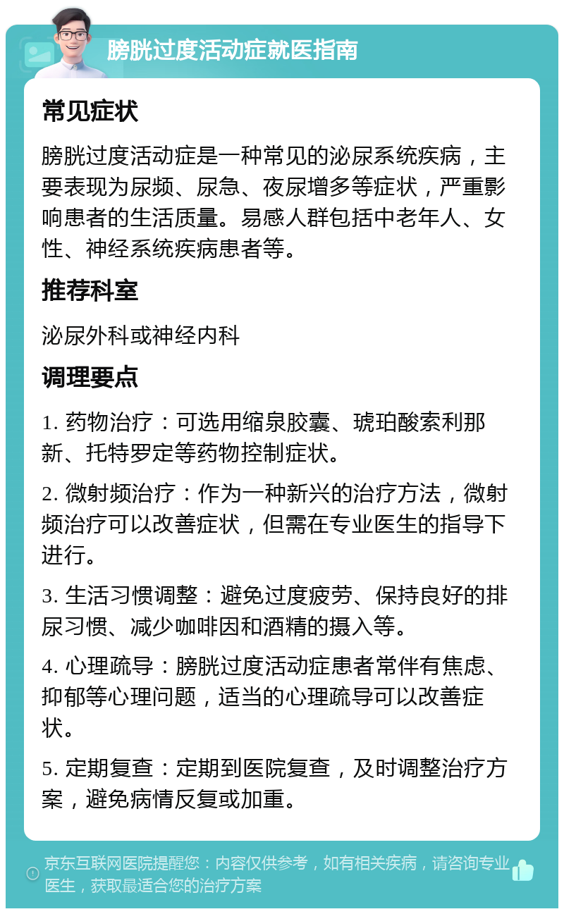 膀胱过度活动症就医指南 常见症状 膀胱过度活动症是一种常见的泌尿系统疾病，主要表现为尿频、尿急、夜尿增多等症状，严重影响患者的生活质量。易感人群包括中老年人、女性、神经系统疾病患者等。 推荐科室 泌尿外科或神经内科 调理要点 1. 药物治疗：可选用缩泉胶囊、琥珀酸索利那新、托特罗定等药物控制症状。 2. 微射频治疗：作为一种新兴的治疗方法，微射频治疗可以改善症状，但需在专业医生的指导下进行。 3. 生活习惯调整：避免过度疲劳、保持良好的排尿习惯、减少咖啡因和酒精的摄入等。 4. 心理疏导：膀胱过度活动症患者常伴有焦虑、抑郁等心理问题，适当的心理疏导可以改善症状。 5. 定期复查：定期到医院复查，及时调整治疗方案，避免病情反复或加重。