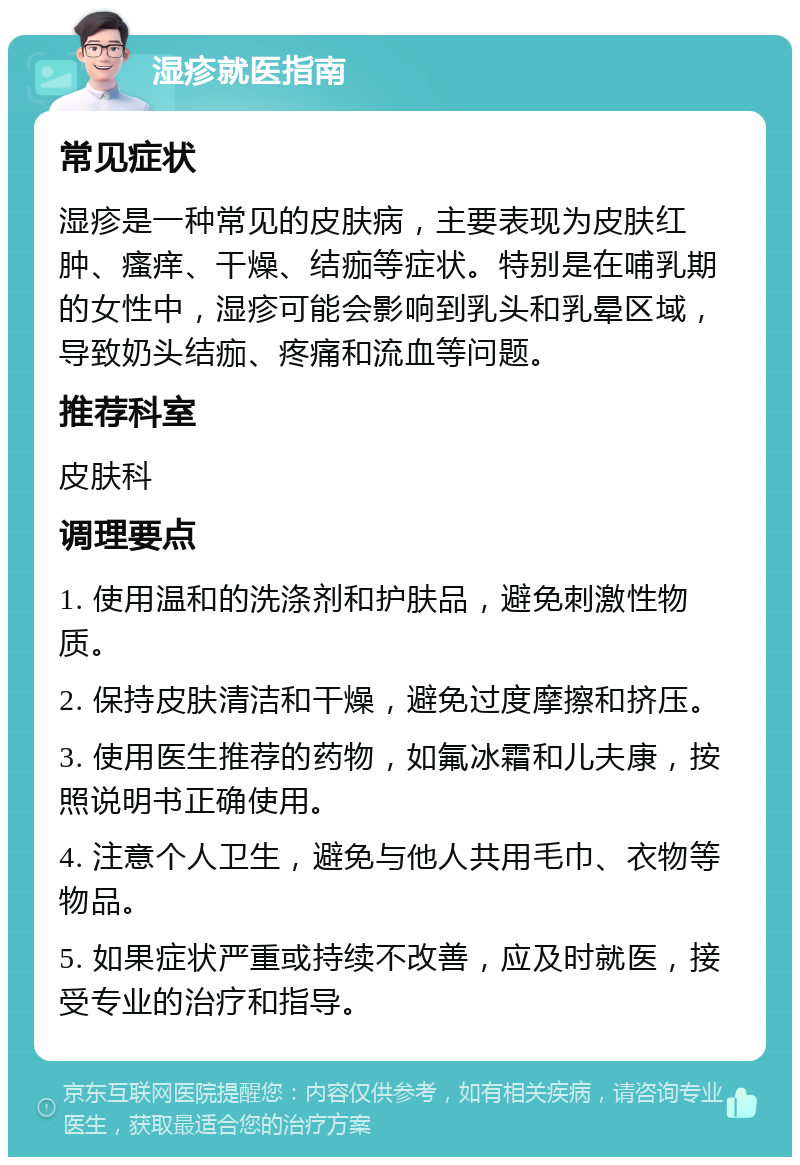 湿疹就医指南 常见症状 湿疹是一种常见的皮肤病，主要表现为皮肤红肿、瘙痒、干燥、结痂等症状。特别是在哺乳期的女性中，湿疹可能会影响到乳头和乳晕区域，导致奶头结痂、疼痛和流血等问题。 推荐科室 皮肤科 调理要点 1. 使用温和的洗涤剂和护肤品，避免刺激性物质。 2. 保持皮肤清洁和干燥，避免过度摩擦和挤压。 3. 使用医生推荐的药物，如氟冰霜和儿夫康，按照说明书正确使用。 4. 注意个人卫生，避免与他人共用毛巾、衣物等物品。 5. 如果症状严重或持续不改善，应及时就医，接受专业的治疗和指导。