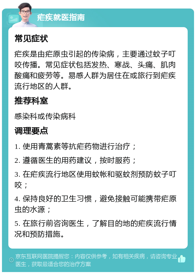 疟疾就医指南 常见症状 疟疾是由疟原虫引起的传染病，主要通过蚊子叮咬传播。常见症状包括发热、寒战、头痛、肌肉酸痛和疲劳等。易感人群为居住在或旅行到疟疾流行地区的人群。 推荐科室 感染科或传染病科 调理要点 1. 使用青蒿素等抗疟药物进行治疗； 2. 遵循医生的用药建议，按时服药； 3. 在疟疾流行地区使用蚊帐和驱蚊剂预防蚊子叮咬； 4. 保持良好的卫生习惯，避免接触可能携带疟原虫的水源； 5. 在旅行前咨询医生，了解目的地的疟疾流行情况和预防措施。