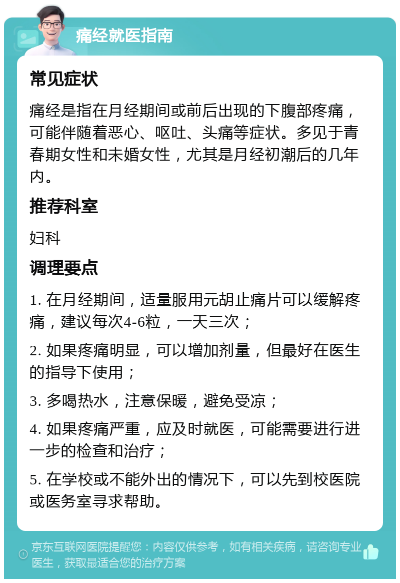 痛经就医指南 常见症状 痛经是指在月经期间或前后出现的下腹部疼痛，可能伴随着恶心、呕吐、头痛等症状。多见于青春期女性和未婚女性，尤其是月经初潮后的几年内。 推荐科室 妇科 调理要点 1. 在月经期间，适量服用元胡止痛片可以缓解疼痛，建议每次4-6粒，一天三次； 2. 如果疼痛明显，可以增加剂量，但最好在医生的指导下使用； 3. 多喝热水，注意保暖，避免受凉； 4. 如果疼痛严重，应及时就医，可能需要进行进一步的检查和治疗； 5. 在学校或不能外出的情况下，可以先到校医院或医务室寻求帮助。