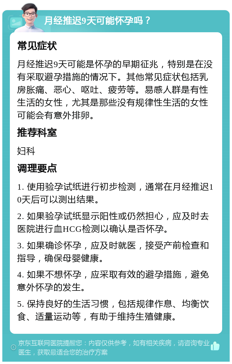 月经推迟9天可能怀孕吗？ 常见症状 月经推迟9天可能是怀孕的早期征兆，特别是在没有采取避孕措施的情况下。其他常见症状包括乳房胀痛、恶心、呕吐、疲劳等。易感人群是有性生活的女性，尤其是那些没有规律性生活的女性可能会有意外排卵。 推荐科室 妇科 调理要点 1. 使用验孕试纸进行初步检测，通常在月经推迟10天后可以测出结果。 2. 如果验孕试纸显示阳性或仍然担心，应及时去医院进行血HCG检测以确认是否怀孕。 3. 如果确诊怀孕，应及时就医，接受产前检查和指导，确保母婴健康。 4. 如果不想怀孕，应采取有效的避孕措施，避免意外怀孕的发生。 5. 保持良好的生活习惯，包括规律作息、均衡饮食、适量运动等，有助于维持生殖健康。