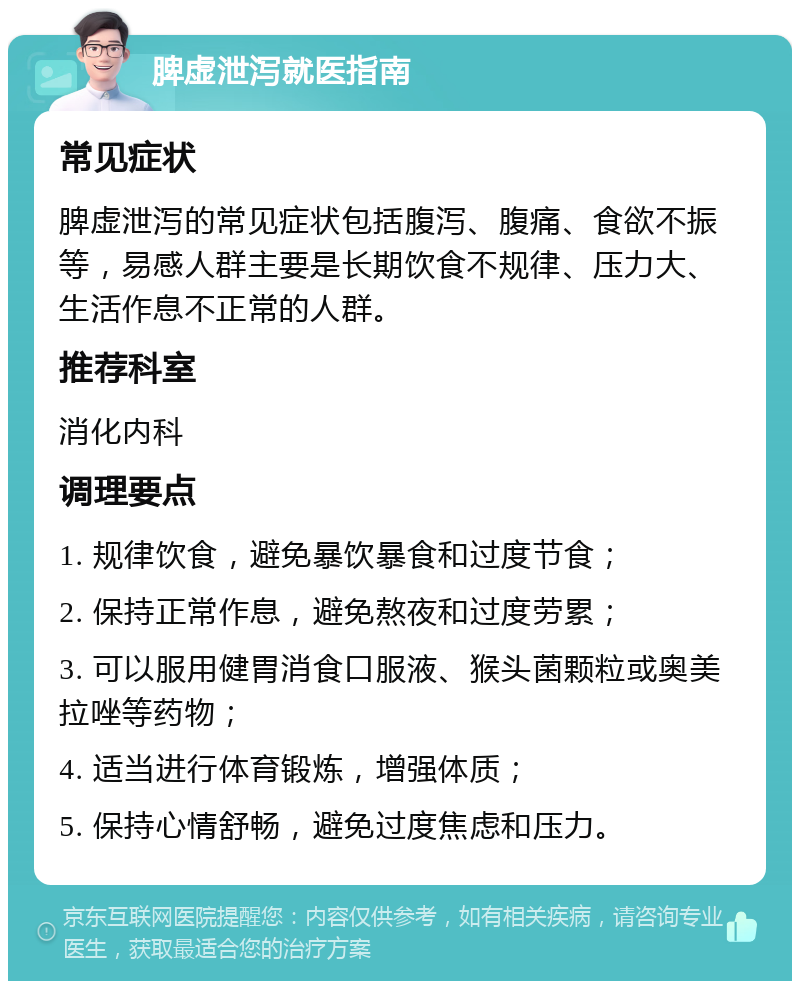 脾虚泄泻就医指南 常见症状 脾虚泄泻的常见症状包括腹泻、腹痛、食欲不振等，易感人群主要是长期饮食不规律、压力大、生活作息不正常的人群。 推荐科室 消化内科 调理要点 1. 规律饮食，避免暴饮暴食和过度节食； 2. 保持正常作息，避免熬夜和过度劳累； 3. 可以服用健胃消食口服液、猴头菌颗粒或奥美拉唑等药物； 4. 适当进行体育锻炼，增强体质； 5. 保持心情舒畅，避免过度焦虑和压力。