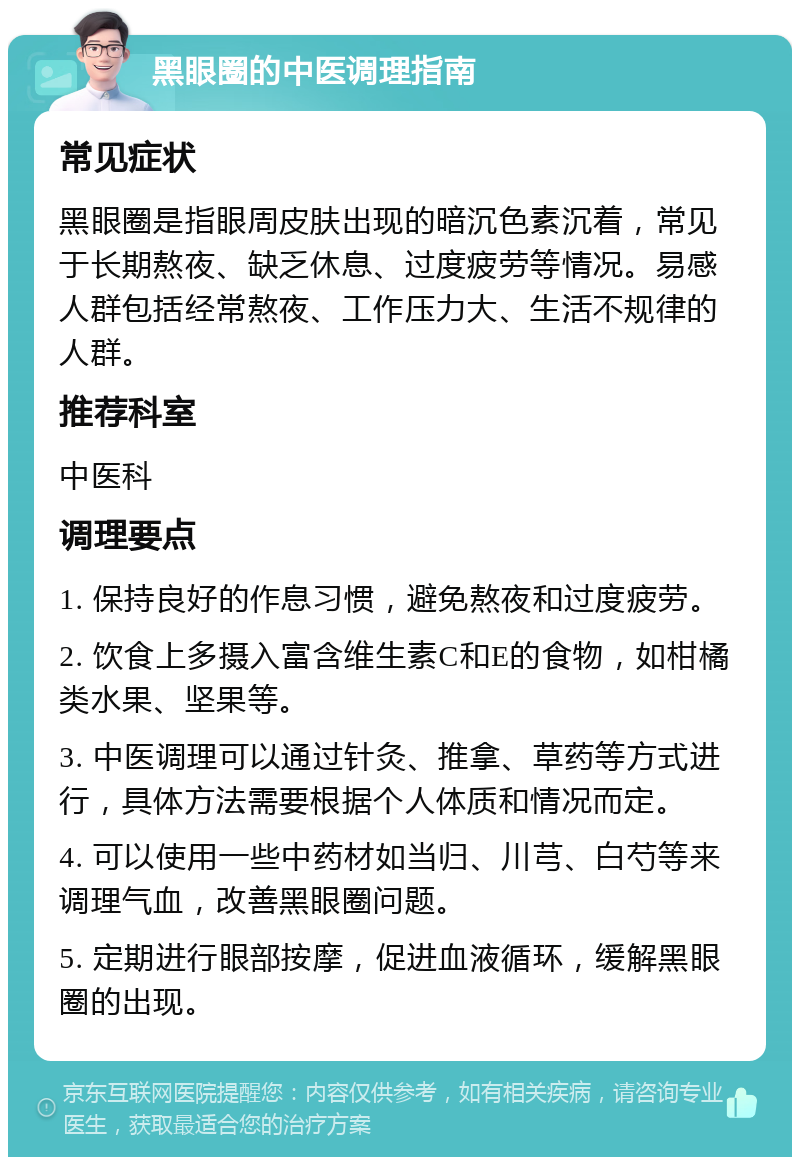 黑眼圈的中医调理指南 常见症状 黑眼圈是指眼周皮肤出现的暗沉色素沉着，常见于长期熬夜、缺乏休息、过度疲劳等情况。易感人群包括经常熬夜、工作压力大、生活不规律的人群。 推荐科室 中医科 调理要点 1. 保持良好的作息习惯，避免熬夜和过度疲劳。 2. 饮食上多摄入富含维生素C和E的食物，如柑橘类水果、坚果等。 3. 中医调理可以通过针灸、推拿、草药等方式进行，具体方法需要根据个人体质和情况而定。 4. 可以使用一些中药材如当归、川芎、白芍等来调理气血，改善黑眼圈问题。 5. 定期进行眼部按摩，促进血液循环，缓解黑眼圈的出现。