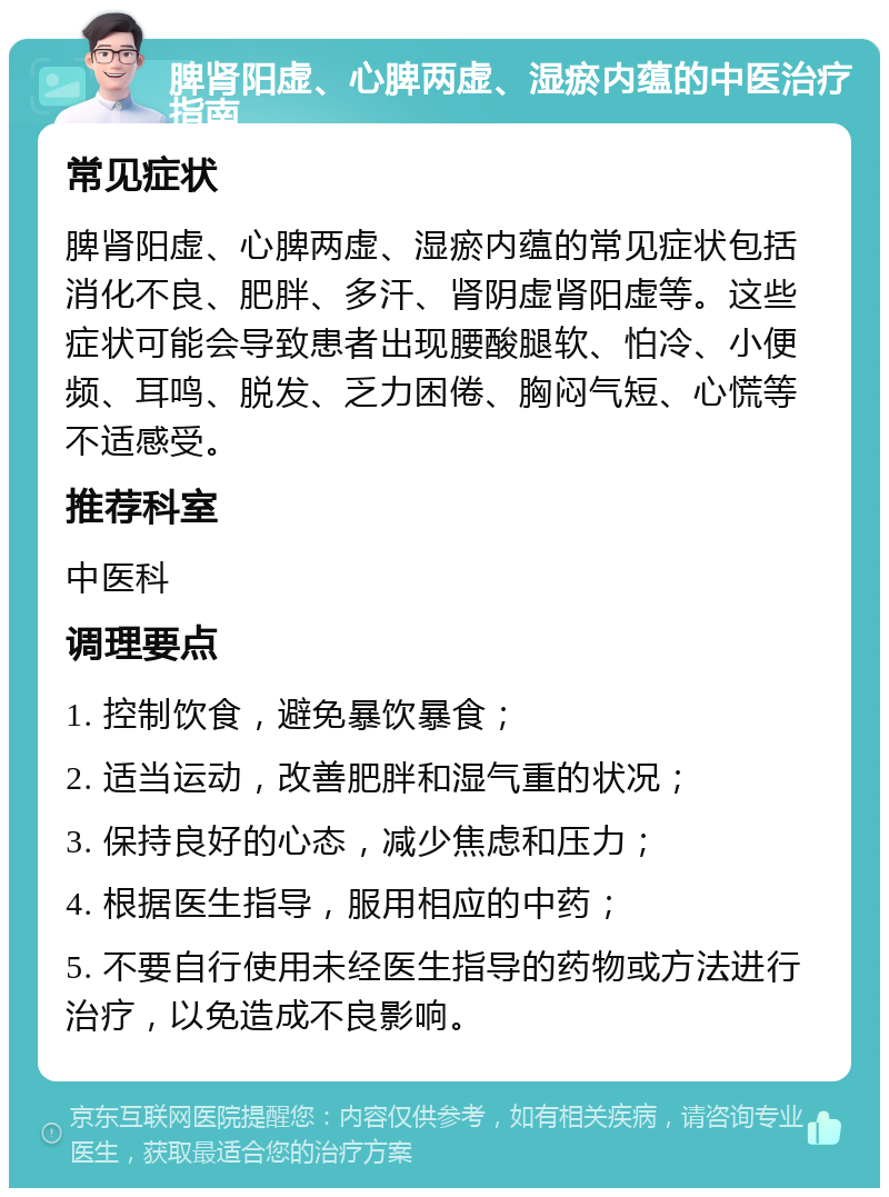 脾肾阳虚、心脾两虚、湿瘀内蕴的中医治疗指南 常见症状 脾肾阳虚、心脾两虚、湿瘀内蕴的常见症状包括消化不良、肥胖、多汗、肾阴虚肾阳虚等。这些症状可能会导致患者出现腰酸腿软、怕冷、小便频、耳鸣、脱发、乏力困倦、胸闷气短、心慌等不适感受。 推荐科室 中医科 调理要点 1. 控制饮食，避免暴饮暴食； 2. 适当运动，改善肥胖和湿气重的状况； 3. 保持良好的心态，减少焦虑和压力； 4. 根据医生指导，服用相应的中药； 5. 不要自行使用未经医生指导的药物或方法进行治疗，以免造成不良影响。