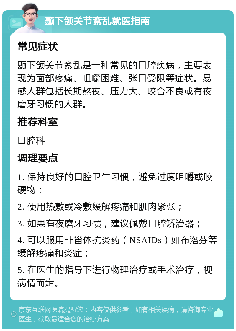 颞下颌关节紊乱就医指南 常见症状 颞下颌关节紊乱是一种常见的口腔疾病，主要表现为面部疼痛、咀嚼困难、张口受限等症状。易感人群包括长期熬夜、压力大、咬合不良或有夜磨牙习惯的人群。 推荐科室 口腔科 调理要点 1. 保持良好的口腔卫生习惯，避免过度咀嚼或咬硬物； 2. 使用热敷或冷敷缓解疼痛和肌肉紧张； 3. 如果有夜磨牙习惯，建议佩戴口腔矫治器； 4. 可以服用非甾体抗炎药（NSAIDs）如布洛芬等缓解疼痛和炎症； 5. 在医生的指导下进行物理治疗或手术治疗，视病情而定。