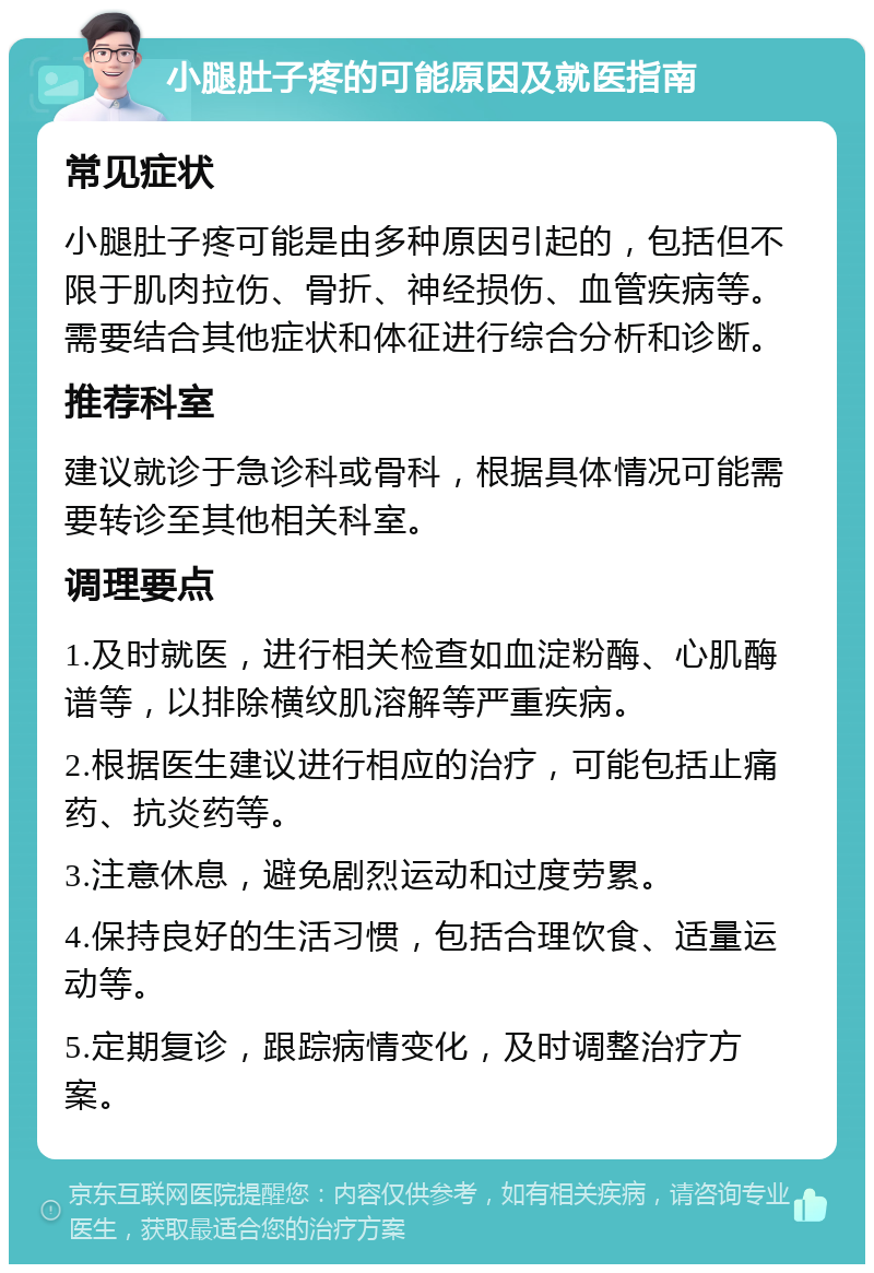 小腿肚子疼的可能原因及就医指南 常见症状 小腿肚子疼可能是由多种原因引起的，包括但不限于肌肉拉伤、骨折、神经损伤、血管疾病等。需要结合其他症状和体征进行综合分析和诊断。 推荐科室 建议就诊于急诊科或骨科，根据具体情况可能需要转诊至其他相关科室。 调理要点 1.及时就医，进行相关检查如血淀粉酶、心肌酶谱等，以排除横纹肌溶解等严重疾病。 2.根据医生建议进行相应的治疗，可能包括止痛药、抗炎药等。 3.注意休息，避免剧烈运动和过度劳累。 4.保持良好的生活习惯，包括合理饮食、适量运动等。 5.定期复诊，跟踪病情变化，及时调整治疗方案。