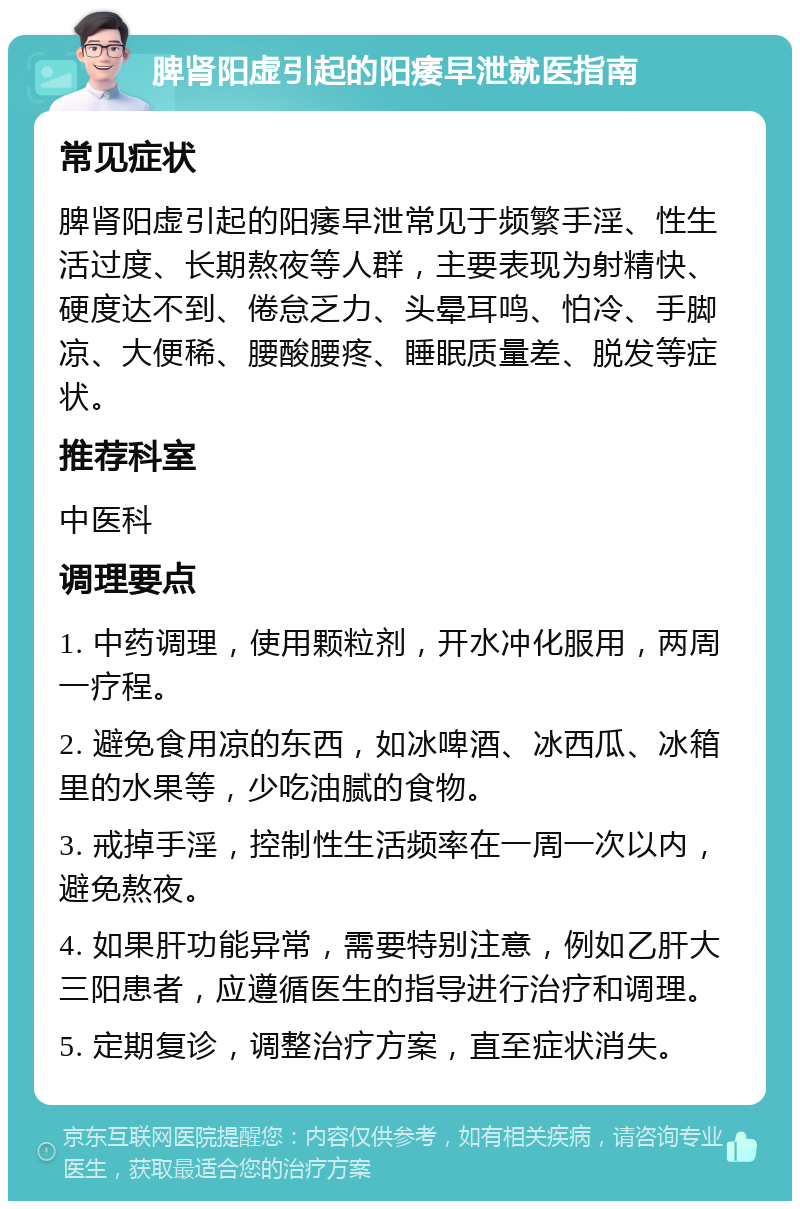 脾肾阳虚引起的阳痿早泄就医指南 常见症状 脾肾阳虚引起的阳痿早泄常见于频繁手淫、性生活过度、长期熬夜等人群，主要表现为射精快、硬度达不到、倦怠乏力、头晕耳鸣、怕冷、手脚凉、大便稀、腰酸腰疼、睡眠质量差、脱发等症状。 推荐科室 中医科 调理要点 1. 中药调理，使用颗粒剂，开水冲化服用，两周一疗程。 2. 避免食用凉的东西，如冰啤酒、冰西瓜、冰箱里的水果等，少吃油腻的食物。 3. 戒掉手淫，控制性生活频率在一周一次以内，避免熬夜。 4. 如果肝功能异常，需要特别注意，例如乙肝大三阳患者，应遵循医生的指导进行治疗和调理。 5. 定期复诊，调整治疗方案，直至症状消失。