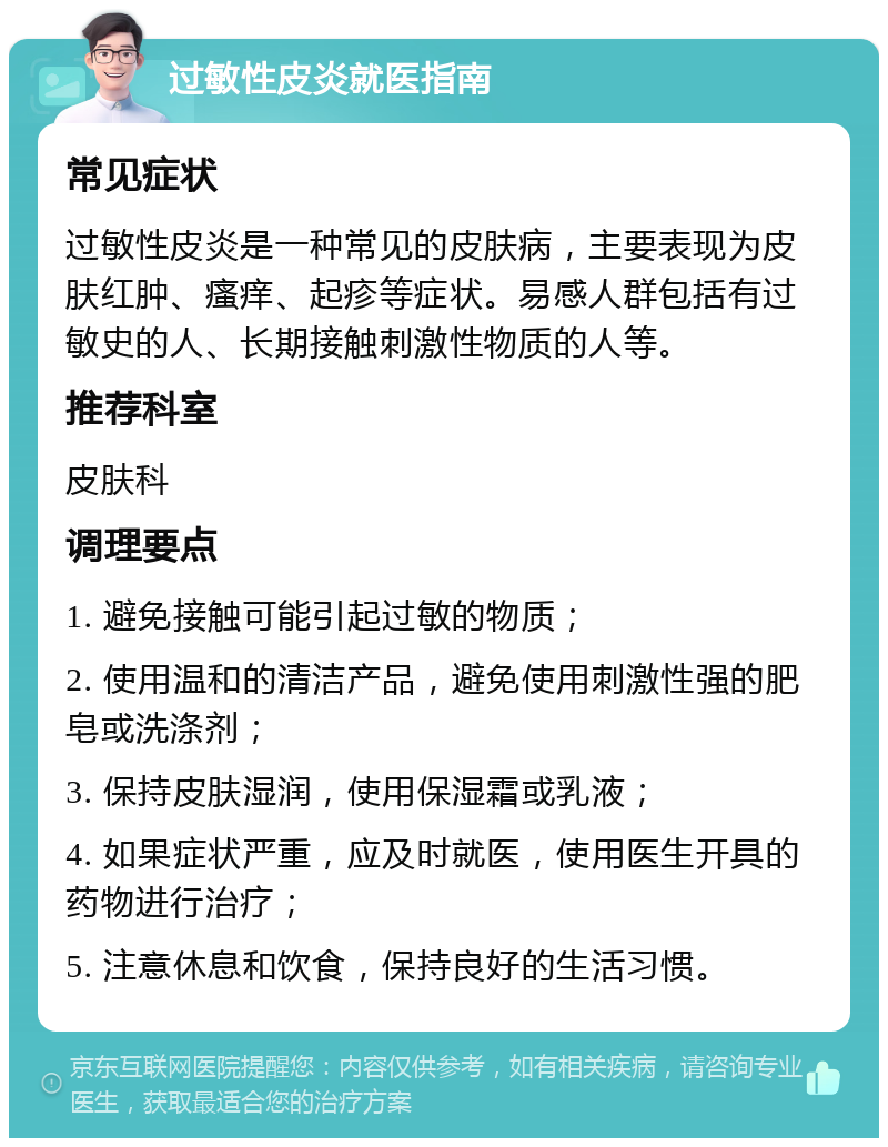 过敏性皮炎就医指南 常见症状 过敏性皮炎是一种常见的皮肤病，主要表现为皮肤红肿、瘙痒、起疹等症状。易感人群包括有过敏史的人、长期接触刺激性物质的人等。 推荐科室 皮肤科 调理要点 1. 避免接触可能引起过敏的物质； 2. 使用温和的清洁产品，避免使用刺激性强的肥皂或洗涤剂； 3. 保持皮肤湿润，使用保湿霜或乳液； 4. 如果症状严重，应及时就医，使用医生开具的药物进行治疗； 5. 注意休息和饮食，保持良好的生活习惯。