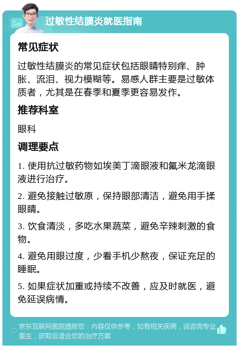 过敏性结膜炎就医指南 常见症状 过敏性结膜炎的常见症状包括眼睛特别痒、肿胀、流泪、视力模糊等。易感人群主要是过敏体质者，尤其是在春季和夏季更容易发作。 推荐科室 眼科 调理要点 1. 使用抗过敏药物如埃美丁滴眼液和氟米龙滴眼液进行治疗。 2. 避免接触过敏原，保持眼部清洁，避免用手揉眼睛。 3. 饮食清淡，多吃水果蔬菜，避免辛辣刺激的食物。 4. 避免用眼过度，少看手机少熬夜，保证充足的睡眠。 5. 如果症状加重或持续不改善，应及时就医，避免延误病情。