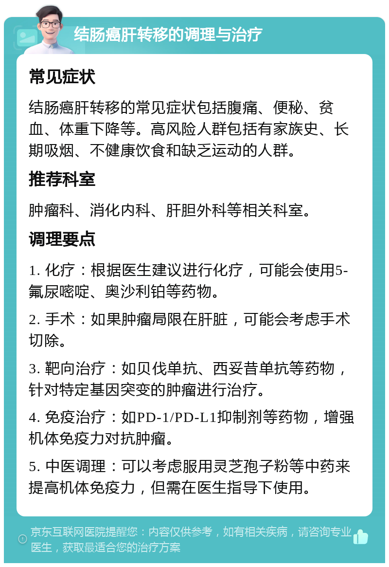 结肠癌肝转移的调理与治疗 常见症状 结肠癌肝转移的常见症状包括腹痛、便秘、贫血、体重下降等。高风险人群包括有家族史、长期吸烟、不健康饮食和缺乏运动的人群。 推荐科室 肿瘤科、消化内科、肝胆外科等相关科室。 调理要点 1. 化疗：根据医生建议进行化疗，可能会使用5-氟尿嘧啶、奥沙利铂等药物。 2. 手术：如果肿瘤局限在肝脏，可能会考虑手术切除。 3. 靶向治疗：如贝伐单抗、西妥昔单抗等药物，针对特定基因突变的肿瘤进行治疗。 4. 免疫治疗：如PD-1/PD-L1抑制剂等药物，增强机体免疫力对抗肿瘤。 5. 中医调理：可以考虑服用灵芝孢子粉等中药来提高机体免疫力，但需在医生指导下使用。