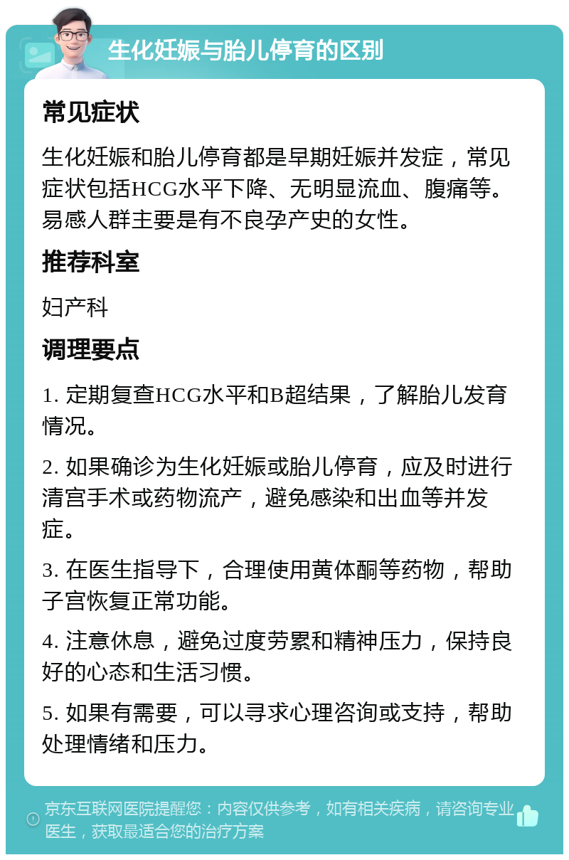 生化妊娠与胎儿停育的区别 常见症状 生化妊娠和胎儿停育都是早期妊娠并发症，常见症状包括HCG水平下降、无明显流血、腹痛等。易感人群主要是有不良孕产史的女性。 推荐科室 妇产科 调理要点 1. 定期复查HCG水平和B超结果，了解胎儿发育情况。 2. 如果确诊为生化妊娠或胎儿停育，应及时进行清宫手术或药物流产，避免感染和出血等并发症。 3. 在医生指导下，合理使用黄体酮等药物，帮助子宫恢复正常功能。 4. 注意休息，避免过度劳累和精神压力，保持良好的心态和生活习惯。 5. 如果有需要，可以寻求心理咨询或支持，帮助处理情绪和压力。