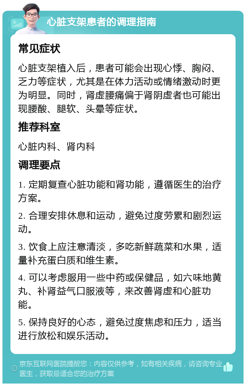 心脏支架患者的调理指南 常见症状 心脏支架植入后，患者可能会出现心悸、胸闷、乏力等症状，尤其是在体力活动或情绪激动时更为明显。同时，肾虚腰痛偏于肾阴虚者也可能出现腰酸、腿软、头晕等症状。 推荐科室 心脏内科、肾内科 调理要点 1. 定期复查心脏功能和肾功能，遵循医生的治疗方案。 2. 合理安排休息和运动，避免过度劳累和剧烈运动。 3. 饮食上应注意清淡，多吃新鲜蔬菜和水果，适量补充蛋白质和维生素。 4. 可以考虑服用一些中药或保健品，如六味地黄丸、补肾益气口服液等，来改善肾虚和心脏功能。 5. 保持良好的心态，避免过度焦虑和压力，适当进行放松和娱乐活动。