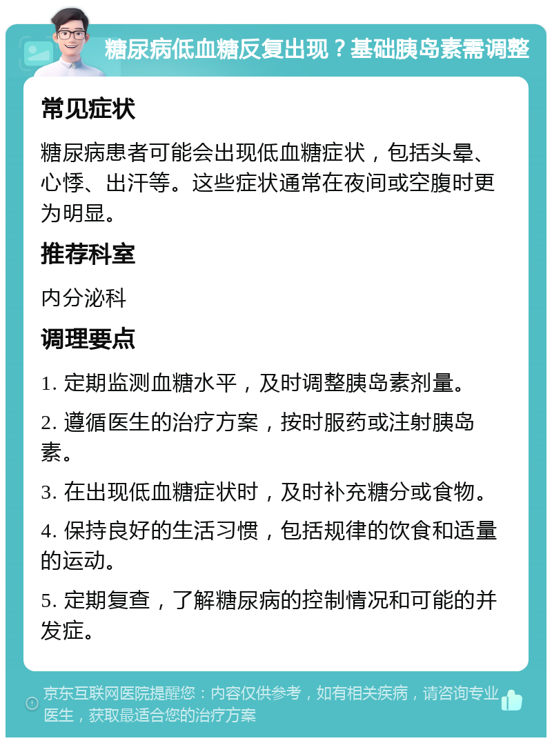 糖尿病低血糖反复出现？基础胰岛素需调整 常见症状 糖尿病患者可能会出现低血糖症状，包括头晕、心悸、出汗等。这些症状通常在夜间或空腹时更为明显。 推荐科室 内分泌科 调理要点 1. 定期监测血糖水平，及时调整胰岛素剂量。 2. 遵循医生的治疗方案，按时服药或注射胰岛素。 3. 在出现低血糖症状时，及时补充糖分或食物。 4. 保持良好的生活习惯，包括规律的饮食和适量的运动。 5. 定期复查，了解糖尿病的控制情况和可能的并发症。