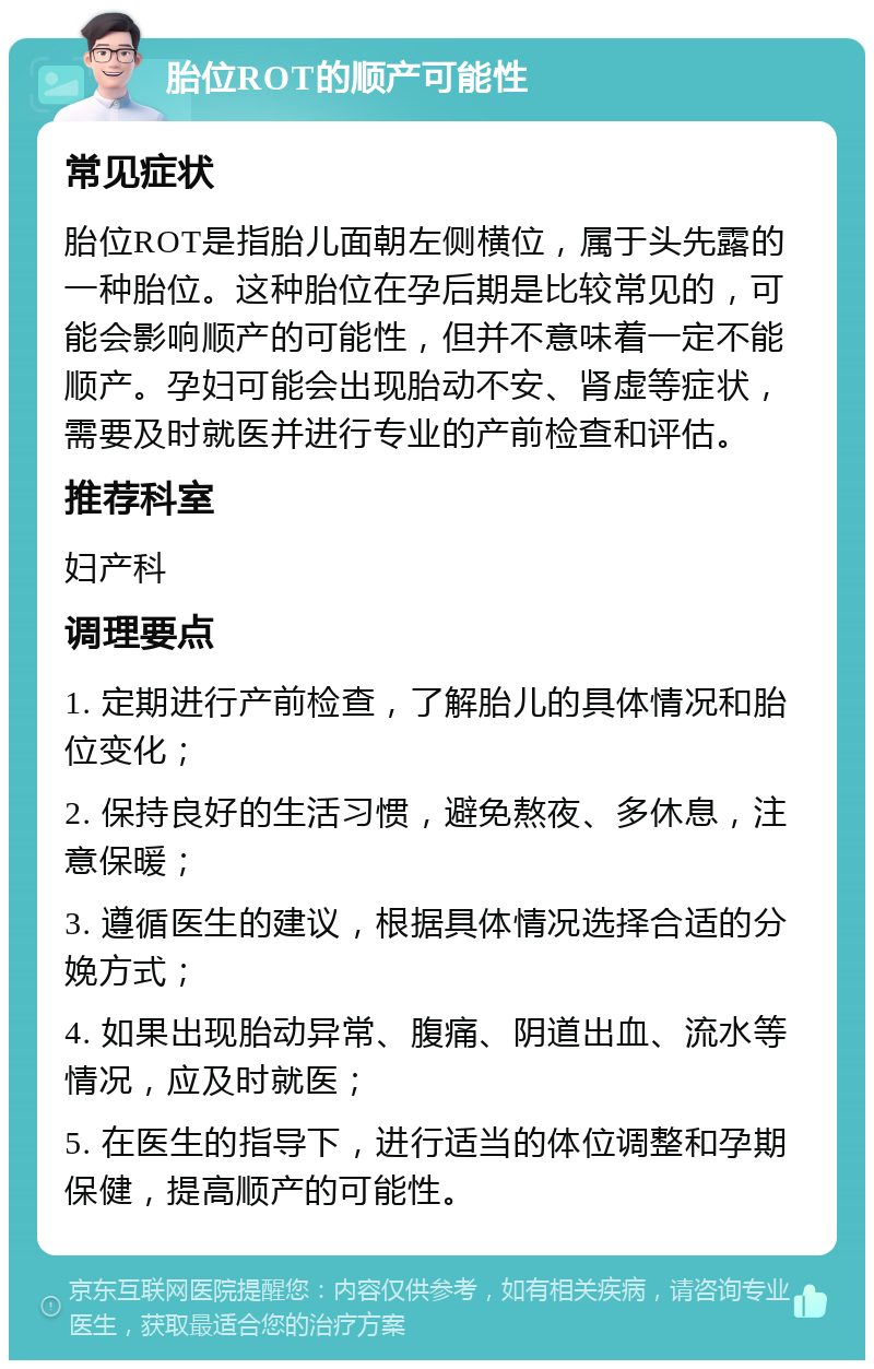 胎位ROT的顺产可能性 常见症状 胎位ROT是指胎儿面朝左侧横位，属于头先露的一种胎位。这种胎位在孕后期是比较常见的，可能会影响顺产的可能性，但并不意味着一定不能顺产。孕妇可能会出现胎动不安、肾虚等症状，需要及时就医并进行专业的产前检查和评估。 推荐科室 妇产科 调理要点 1. 定期进行产前检查，了解胎儿的具体情况和胎位变化； 2. 保持良好的生活习惯，避免熬夜、多休息，注意保暖； 3. 遵循医生的建议，根据具体情况选择合适的分娩方式； 4. 如果出现胎动异常、腹痛、阴道出血、流水等情况，应及时就医； 5. 在医生的指导下，进行适当的体位调整和孕期保健，提高顺产的可能性。