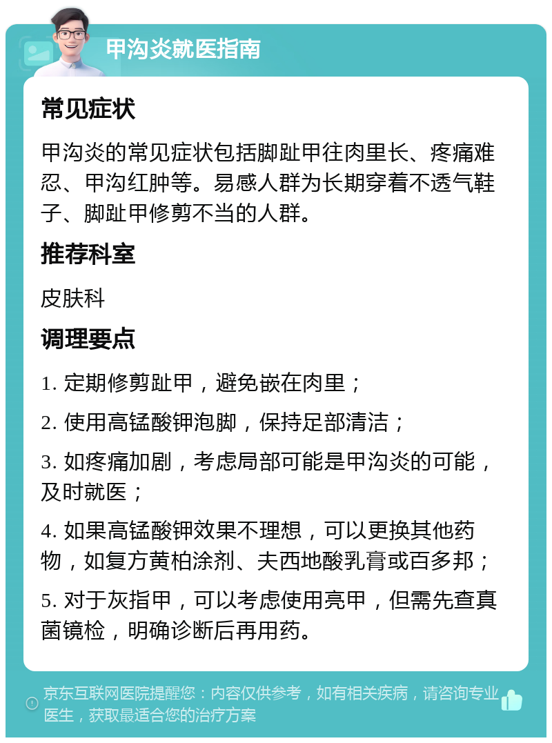 甲沟炎就医指南 常见症状 甲沟炎的常见症状包括脚趾甲往肉里长、疼痛难忍、甲沟红肿等。易感人群为长期穿着不透气鞋子、脚趾甲修剪不当的人群。 推荐科室 皮肤科 调理要点 1. 定期修剪趾甲，避免嵌在肉里； 2. 使用高锰酸钾泡脚，保持足部清洁； 3. 如疼痛加剧，考虑局部可能是甲沟炎的可能，及时就医； 4. 如果高锰酸钾效果不理想，可以更换其他药物，如复方黄柏涂剂、夫西地酸乳膏或百多邦； 5. 对于灰指甲，可以考虑使用亮甲，但需先查真菌镜检，明确诊断后再用药。