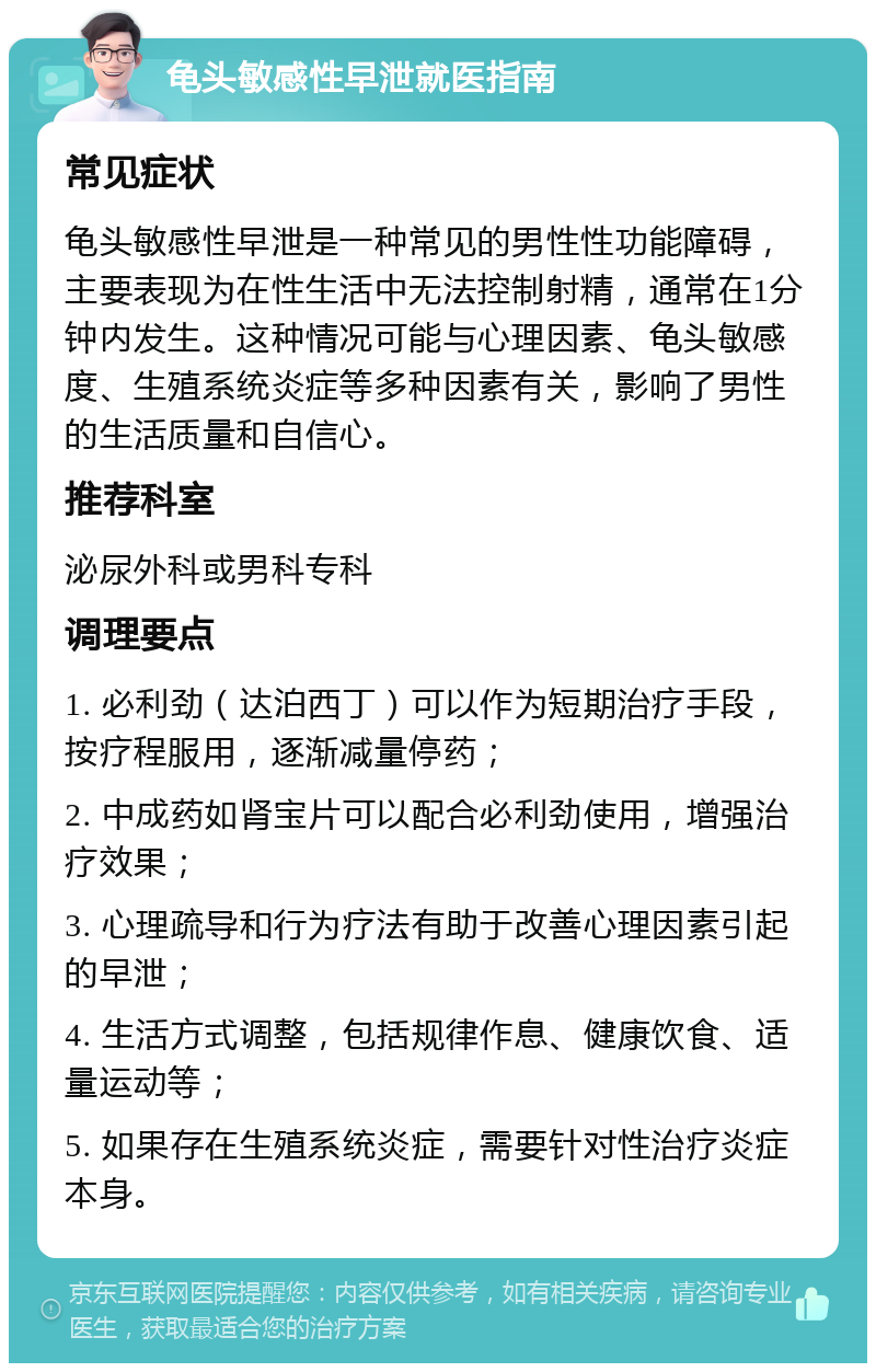 龟头敏感性早泄就医指南 常见症状 龟头敏感性早泄是一种常见的男性性功能障碍，主要表现为在性生活中无法控制射精，通常在1分钟内发生。这种情况可能与心理因素、龟头敏感度、生殖系统炎症等多种因素有关，影响了男性的生活质量和自信心。 推荐科室 泌尿外科或男科专科 调理要点 1. 必利劲（达泊西丁）可以作为短期治疗手段，按疗程服用，逐渐减量停药； 2. 中成药如肾宝片可以配合必利劲使用，增强治疗效果； 3. 心理疏导和行为疗法有助于改善心理因素引起的早泄； 4. 生活方式调整，包括规律作息、健康饮食、适量运动等； 5. 如果存在生殖系统炎症，需要针对性治疗炎症本身。