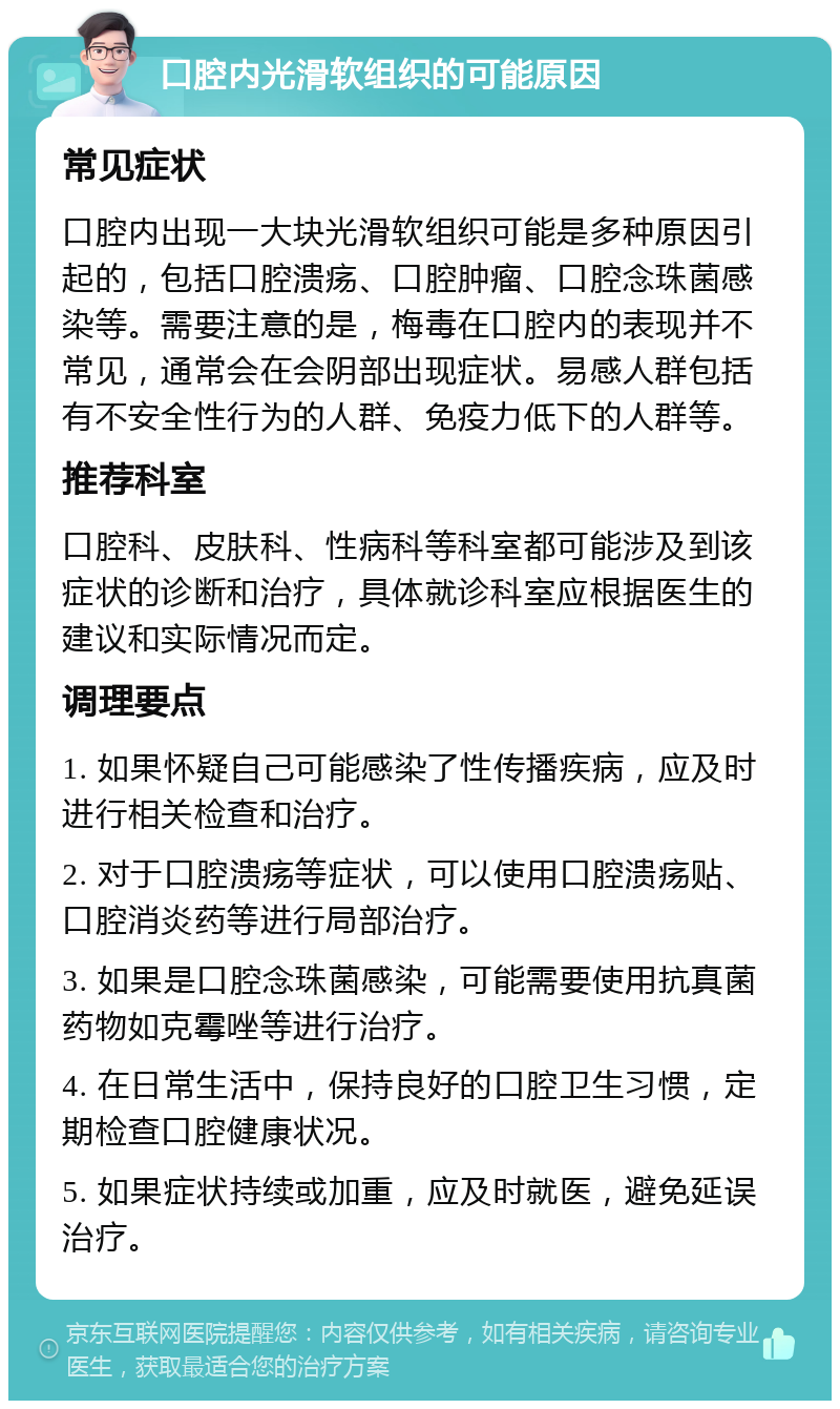 口腔内光滑软组织的可能原因 常见症状 口腔内出现一大块光滑软组织可能是多种原因引起的，包括口腔溃疡、口腔肿瘤、口腔念珠菌感染等。需要注意的是，梅毒在口腔内的表现并不常见，通常会在会阴部出现症状。易感人群包括有不安全性行为的人群、免疫力低下的人群等。 推荐科室 口腔科、皮肤科、性病科等科室都可能涉及到该症状的诊断和治疗，具体就诊科室应根据医生的建议和实际情况而定。 调理要点 1. 如果怀疑自己可能感染了性传播疾病，应及时进行相关检查和治疗。 2. 对于口腔溃疡等症状，可以使用口腔溃疡贴、口腔消炎药等进行局部治疗。 3. 如果是口腔念珠菌感染，可能需要使用抗真菌药物如克霉唑等进行治疗。 4. 在日常生活中，保持良好的口腔卫生习惯，定期检查口腔健康状况。 5. 如果症状持续或加重，应及时就医，避免延误治疗。