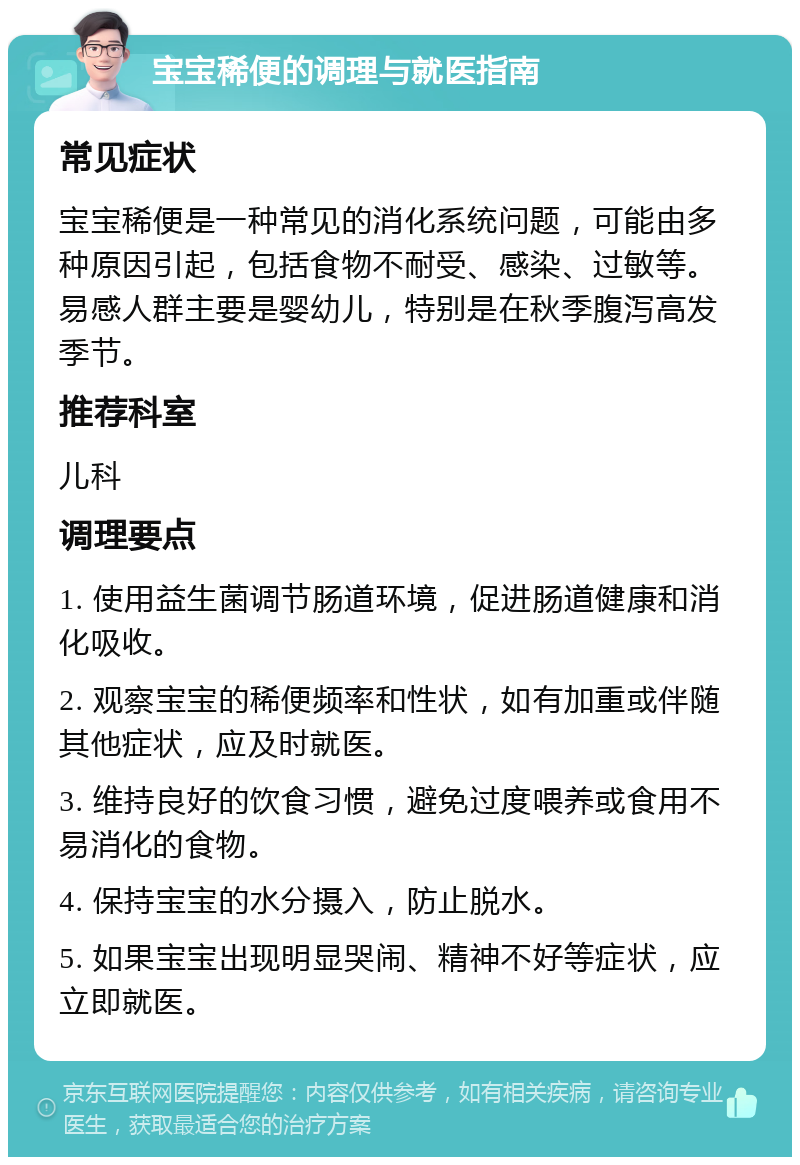 宝宝稀便的调理与就医指南 常见症状 宝宝稀便是一种常见的消化系统问题，可能由多种原因引起，包括食物不耐受、感染、过敏等。易感人群主要是婴幼儿，特别是在秋季腹泻高发季节。 推荐科室 儿科 调理要点 1. 使用益生菌调节肠道环境，促进肠道健康和消化吸收。 2. 观察宝宝的稀便频率和性状，如有加重或伴随其他症状，应及时就医。 3. 维持良好的饮食习惯，避免过度喂养或食用不易消化的食物。 4. 保持宝宝的水分摄入，防止脱水。 5. 如果宝宝出现明显哭闹、精神不好等症状，应立即就医。