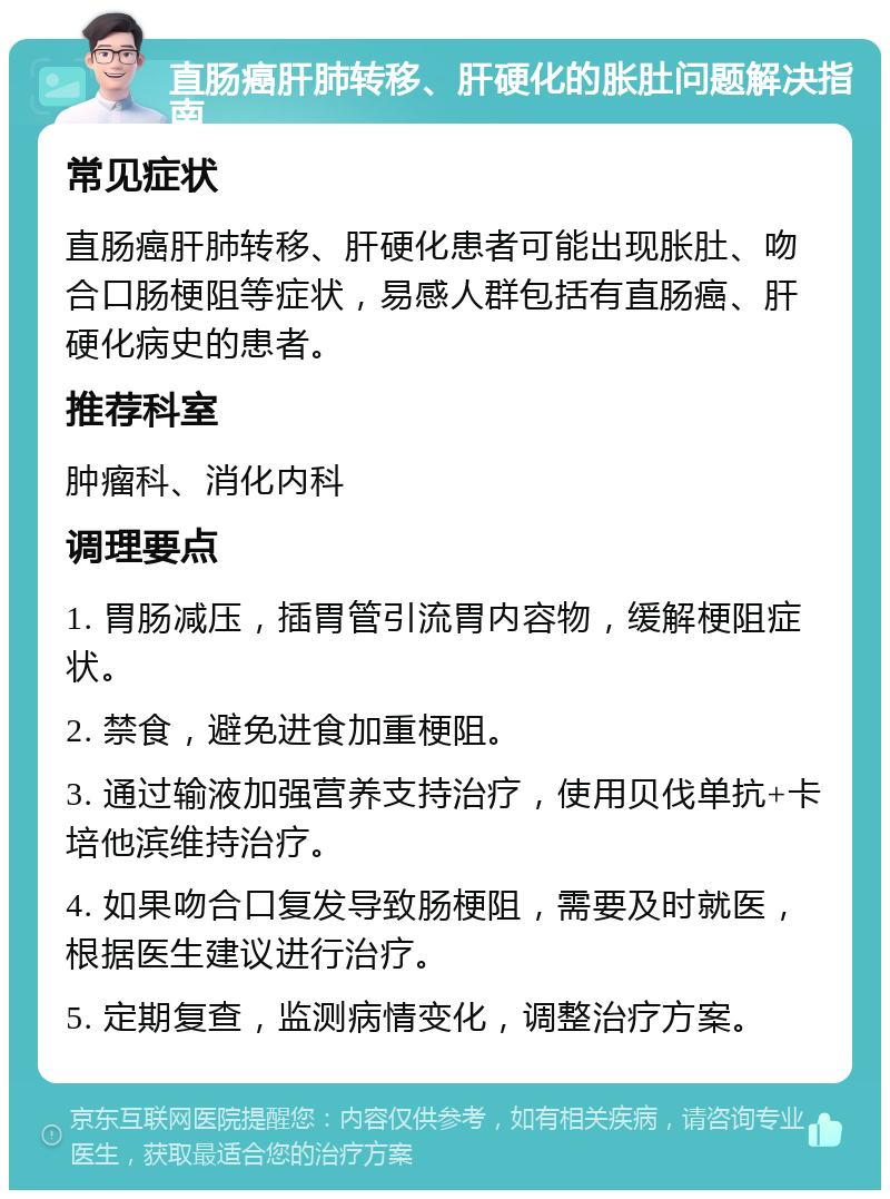 直肠癌肝肺转移、肝硬化的胀肚问题解决指南 常见症状 直肠癌肝肺转移、肝硬化患者可能出现胀肚、吻合口肠梗阻等症状，易感人群包括有直肠癌、肝硬化病史的患者。 推荐科室 肿瘤科、消化内科 调理要点 1. 胃肠减压，插胃管引流胃内容物，缓解梗阻症状。 2. 禁食，避免进食加重梗阻。 3. 通过输液加强营养支持治疗，使用贝伐单抗+卡培他滨维持治疗。 4. 如果吻合口复发导致肠梗阻，需要及时就医，根据医生建议进行治疗。 5. 定期复查，监测病情变化，调整治疗方案。